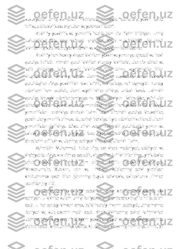 xususiyatlari   uning   xizmatkori   hisoblanadi.   Uningcha   “adolat-eng   yaxshi   fazilat
bo’lsa, adolatsizlik esa eng tuban va yaramas illatdir”.
Koshifiy   yaxshilik   va   yomonlik   haqida   ham   o’z   fikrini   bildirgan.   Uning
tushunchalari   juda   keng   ma’noni     anglatadi.   Sharq   mutafakkirlari   ular   orqali
kishilarning xulq-odobi, yurish turishi va xatti-harakatini baholaganlar.
Koshifiy ham Navoiy singari kishilarni yaxshi va yomonga  ajratadi va  besh
guruhga   bo’ladi.   Birinchi   guruh   kishilari   shunday   kishilarki,   ular   o’z   tabiati   va
kelib   chiqishiga   ko’ra   yaxshi   kishilar   bo’lib,   doimo   xayrli   ishlar   bilan
shug’ullanadilar.   Shuning   uchun   ularni     qo’llab-quvvatlash   zarur.   Ikkinchi
guruhdagilar   o’ziga   yaxshilikni   ravo   ko’rib,   boshqalarga   nafi   tegmaydi.   Bunday
odamlarni   ham   qadrlab,   ularni   xayrli   ishlar   qilishga   undash   kerak.   Uchinchi
guruhga   kiruvchi   odamlar   jamiyatga   na   foyda,   na   ziyon     keltiradilar,   ya’ni   ular
tabiatiga   ko’ra   na   yaxshi   va   na     yomondirlar.   Ularni   ham   yaxshi   ishlar   qilishga,
yomonlikdan     qochishga   chorlash   lozim.   Lekin   to’rtinchi   guruhga   kiruvchilar,
garchi ular yomonlik qilmasa-da, tanbeh berishga loyiq odamlar hisoblanadi.Ularni
yomonlikdan   tiyilishiga   da’vat   qilish   zarur.   Beshinchi   guruhdagilar   yomon   va
axloqsiz   odamlar   bo’lib,   jamiyatga   faqat   ziyon   keltiradilar.   Ularga   nisbatan   jazo
choralarini qo’llash va ularning  tarbiyasi bilan shug’ullanish  lozim. 
Zahiriddin   Muhammad   Bobur   o’rta   asr   sharq   madaniyati,   adabiyoti   va
she’riyatida o’ziga xos o’ringa ega adib, shoir, olim bo’lish bilan birga, yirik davlat
arbobi   sifatida   ham   o’chmas   nom   qoldirdi.   Serjilo   o’zbek   tilida   yozilgan,
Movarounnahr,   Xuroson,   Eron   va   Hindiston   xalqlarining   tarixi   yoritilgan
«Boburnoma»   asari   bilan   jahonning   buyuk   tarixnavis,   axloqshunos   olimlari
qatoridan joy oldi.
Boburning   ijtimoiy-axloqiy   qarashlari   uning   «Boburnoma»   asarida   aks
ettirilgan. U kishilar xulqini uning faoliyati bilan chambarchas bog’liq holda talqin
etadi. U har qanday kimsani emas, balki haqiqiy insonni qadrlaydi, uning mehnat
faoliyati   va   xulq-atvorini   madh   etadi.   Shoir   kishilarning   tashqi   ko’rinishlari
ularning   ichki   dunyosini   ifodalashini   yaxshi   anglaydi   va   bunda   tasvirga   alohida
e’tibor beradi. «Boburnoma» asarida 80 dan ortiq shaxsning nomi tilga olinib, 50 