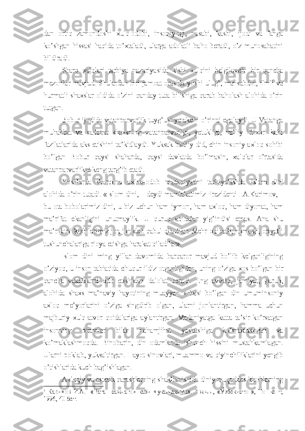 dan   ortiq   zamondoshi   xulq-odobi,   insoniyligi,   nasabi,   kasbi,   ijodi   va   fanga
ko’shgan   hissasi   haqida   to’xtaladi,   ularga   adolatli   baho   beradi,   o’z   munosabatini
bildiradi.
Sharq   xalqlari   tarbiya   nazariyasida   kishi   xulqini   belgilovchi   bir   qancha
mezonlar mavjud. Shulardan biri jamoat orasida yoshi  ulug’, mansabdor, ilmli va
hurmatli shaxslar  oldida o’zini qanday tuta bilishiga qarab baholash alohida o’rin
tutgan. 
Bobur ijodida vatanparvarlik tuyg’usi  yetakchi  o’rinni egalaydi. U Vatanga
muhabbat   va   sadoqat   shaxsning   vatanparvarligi,   yetukligi,   milliy   iftixori   kabi
fazilatlarida aks etishini ta’kidlaydi. Yuksak badiiy did, chin insoniy axloq sohibi
bo’lgan   Bobur   qaysi   shaharda,   qaysi   davlatda   bo’lmasin,   xalqlar   o’rtasida
vatanparvarlikni keng targ’ib etadi.
Yoshlarda   sharqona   axloq-odob   madaniyatini   tarbiyalashda   islom   dini
alohida o’rin tutadi.  «Islom dini, – deydi mamlakatimiz Prezidenti I.A.Karimov, –
bu   ota-bobolarimiz   dini,   u   biz   uchun   ham   iymon,   ham   axloq,   ham   diyonat,   ham
ma’rifat   ekanligini   unutmaylik.   U   quruq   aqidalar   yig’indisi   emas.   Ana   shu
ma’rifatni kishilarimiz jon-jon deb qabul qiladilar. Mehr-oqibatli, nomusli, oriyatli
tushunchalariga rioya etishga harakat qiladilar». 1
Islom   dini   ming   yillar   davomida   barqaror   mavjud   bo’lib   kelganligining
o’ziyoq, u inson  tabiatida chuqur  ildiz otganligidan, uning o’ziga xos  bo’lgan  bir
qancha   vazifalarni   ado   etishidan   dalolat   beradi.   Eng   avvalo,   jamiyat,   guruh,
alohida   shaxs   ma’naviy   hayotining   muayyan   sohasi   bo’lgan   din   umuminsoniy
axloq   me’yorlarini   o’ziga   singdirib   olgan,   ularni   jonlantirgan,   hamma   uchun
majburiy   xulq-atvor   qoidalariga   aylantirgan.   Madaniyatga   katta   ta’sir   ko’rsatgan
insonning   odamlar   bilan   bahamjihat   yashashiga   ko’maklashgan   va
ko’maklashmoqda.   Binobarin,   din   odamlarda   ishonch   hissini   mustahkamlagan.
Ularni poklab, yuksaltirgan. Hayot sinovlari, muammo va qiyinchiliklarini yengib
o’tishlarida kuch bag’ishlagan.
Axloqiy va estetik qarashlarning shakllanishida diniy muqaddas kitoblarning
1
  Каримов   И.А.     «Ватан   саждаго ҳ   каби   му қ аддасдир».   3-жилд,   «Ўзбекистон»,   Тошкент,
1996, 40-бет. 