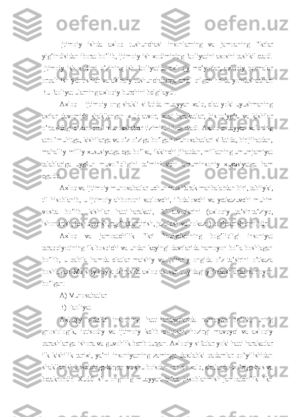 Ijtimoiy   ishda   axloq   tushunchasi   insonlarning   va   jamoaning   fikrlar
yig’indisidan iborat bo’lib, ijtimoiy ish xodimining faoliyatini asosini tashkil etadi.
Ijtimoiy   ish   xodimi   o’zining   ish   faoliyatida   axloqiy   me’yorlar,   axloqiy   normalar
orqali   ish   yuritishlar   va  axloqiy   tushunchalarga   amal   qilgan  holda   yondashadilar.
Bu faoliyat ularning axloqiy burchini belgilaydi.  
Axloq  –   ijtimoiy   ong  shakli   sifatida   muayyan   xalq,  elat   yoki   uyushmaning
asrlar   davomida   shakllangan   xulq-atvor,   xatti-harakatlar,   his-to’yg’u   va   kishilar
o’rtasidagi o’zaro real munosabatlar tizimini ifoda etadi. Axloq muayyan xalqning
atrof muhitga, kishilarga va o’z-o’ziga bo’lgan munosabatlari sifatida, bir jihatdan,
mahalliy-milliy xususiyatga ega bo’lsa, ikkinchi jihatdan, millatning umumjamiyat
talablariga   uyg’un   muvofiqligini   ta’minlovchi   umuminsoniy   xususiyatga   ham
egadir.
Axloq va ijtimoiy munosabatlar uchun mushtarak manbalardan biri, tabiiyki,
til   hisoblanib,   u   ijtimoiy   ahborotni   saqlovchi,   ifodalovchi   va   yetkazuvchi   muhim
vosita   bo’lib,   kishilar   hatti-harakati,   fe’l-atvorlarini   (axloqiy   ta’sir-ta’ziyq,
ishontirish, tushuntirish, rag’batlantirish, jazolash va hokazo) boshqarish omilidir.
Axloq   va   jamoatchilik   fikri   hodisalarining   bog’liqligi   insoniyat
taraqqiyotining ilk bosqichi va undan keyingi davrlarida namoyon bo’la boshlagan
bo’lib,   u   qabila   hamda   elatlar   maishiy   va   ijtimoiy   ongida   o’z   ta’sirini   o’tkaza
boshlagan. Maishiy hayot doirasida axloq asosan quyidagi yo’nalishlarda namoyon
bo’lgan:
A) Munosabatlar
B) Faoliyat
Axloqiy   sifatlar   insonning   hatti-harakatlarida   namoyon   bo’lib,   uning
gnosiologik,   iqtisodiy   va   ijtimoiy   kelib   chiqishi,   hozirgi   mavqyei   va   axloqiy
qarashlariga ishora va guvohlik berib turgan. Axloqiy sifatlar yoki hatti-harakatlar
ilk   kishilik   tarixi,   ya’ni   insoniyatning   zaminga   dastlabki   qadamlar   qo’yilishidan
shakllanish bosqichiga kirgan va shu boisdan har bir xalq, elatlarda u o’ziga hos va
betakrordir.   Xuddi   shu   ongning   muayyan   holati   hisoblanmish   jamoatchilik   fikri 