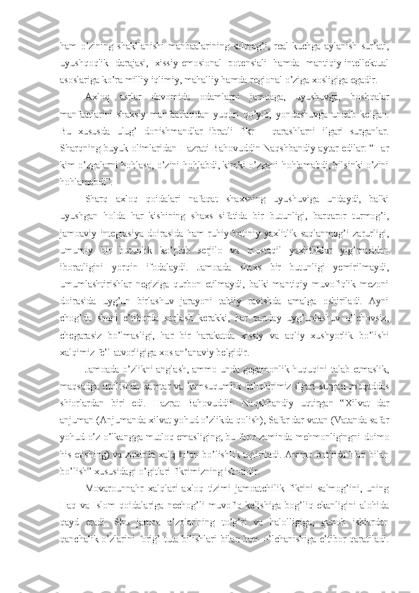 ham   o’zining   shakllanishi   manbaalarining   salmog’i,   real   kuchga   aylanish   sur’ati,
uyushqoqlik   darajasi,   xissiy-emosional   potensiali   hamda   mantiqiy-intellektual
asoslariga ko’ra milliy iqlimiy, mahalliy hamda regional o’ziga xosligiga egadir.
Axloq   asrlar   davomida   odamlarni   jamoaga,   uyushuvga,   boshqalar
manfaatlarini   shaxsiy   manfaatlaridan   yuqori   qo’yib,   yondashuvga   undab   kelgan.
Bu   xususda   ulug’   donishmandlar   ibratli   fikr   –   qarashlarni   ilgari   surganlar.
Sharqning buyuk olimlaridan Hazrati Bahovuddin Naqshbandiy aytar edilar: “Har
kim o’zgalarni hohlasa, o’zini hohlabdi, kimki o’zgani hohlamabdi, bilsinki o’zini
hohlamabdi”.
Sharq   axloq   qoidalari   nafaqat   shaxsning   uyushuviga   undaydi,   balki
uyushgan   holda   har   kishining   shaxs   sifatida   bir   butunligi,   barqaror   turmog’i,
jamoaviy   integrasiya   doirasida   ham   ruhiy   botiniy   yaxlitlik   saqlanmog’i   zarurligi,
umumiy   bir   butunlik   ko’plab   serjilo   va   mustaqil   yaxlitliklar   yig’masidan
iboratligini   yorqin   ifodalaydi.   Jamoada   shaxs   bir   butunligi   yemirilmaydi,
umumlashtirishlar   negiziga   qurbon   etilmaydi,   balki   mantiqiy   muvofiqlik   mezoni
doirasida   uyg’un   birlashuv   jarayoni   tabiiy   ravishda   amalga   oshiriladi.   Ayni
chog’da   shuni   e’tiborda   saqlash   kerakki,   har   qanday   uyg’unlashuv   o’lchovsiz,
chegarasiz   bo’lmasligi,   har   bir   harakatda   xissiy   va   aqliy   xushyorlik   bo’lishi
xalqimiz fe’l-atvorligiga xos an’anaviy belgidir. 
Jamoada o’zlikni anglash, ammo unda gegamonlik huquqini talab etmaslik,
maqsadga   intilishda   kamtar   va   kamsuqumlik   daholarimiz   ilgari   surgan   muqaddas
shiorlardan   biri   edi.   Hazrat   Bahovuddin   Naqshbandiy   uqtirgan   “Xilvat   dar
anjuman (Anjumanda xilvat yohud o’zlikda qolish), Safar dar vatan (Vatanda safar
yohud o’z o’lkangga mutloq emasliging, bu fano zaminda mehmonligingni doimo
his etishing)  va zoxirda xalq bilan bo’lishlik uqtiriladi. Ammo botinda Haq  bilan
bo’lish” xususidagi o’gitlari fikrimizning isbotidir.
Movarounnahr   xalqlari   axloq   tizimi   jamoatchilik   fikrini   salmog’ini,   uning
Haq   va   Islom   qoidalariga   nechog’li   muvofiq   kelishiga   bog’liq   ekanligini   alohida
qayd   etadi.   Shu   jamoa   a’zolarining   to’g’ri   va   halolligiga,   gunoh   ishlardan
qanchalik o’zlarini forig’ tuta bilishlari bilan ham o’lchanishiga e’tibor qaratiladi. 