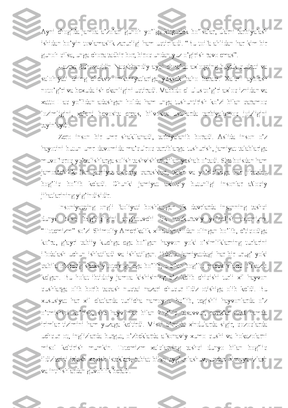 Ayni   chog’da   jamoa   a’zolari   gunoh   yo’lga   kirgudek   bo’lsalar,   ularni   tarbiyalash
ishidan bo’yin tovlamaslik zarurligi  ham  uqtiriladi. “Bu toifa ahlidan har  kim  bir
gunoh qilsa, unga chora tadbir bor, biroq undan yuz o’girish ravo emas”.
Hazrat   Bahovaddin   Naqshbandiy   ayni   chog’da   axloqning  buyuk   qudrati   va
salohiyati   uning   cheksiz   imkoniyatlariga   yuksak   baho   beradi.   Xalqni   ayblash
noto’g’ri va bexuda ish ekanligini uqtiradi. Mabodo el-ulus to’g’ri axloq iznidan va
xatto   Haq   yo’lidan   adashgan   holda   ham   unga   tushuntirish   ko’zi   bilan   qaramoq
lozimligini,   xalqni   bevosita   emas,   bilvosita   usullarda   tarbiyalamoq   joizligini
tayinlaydi.
Zero   inson   bir   umr   shakllanadi,   tarbiyalanib   boradi.   Aslida   inson   o’z
hayotini   butun   umr   davomida  ma’qulroq   tartiblarga   tushurish,   jamiyat   talablariga
muvofiqroq yo’nalishlarga solish tashvishlari bilan yashab o’tadi. Shu boisdan ham
jamoatchilik   fikri   jamiyat   axloqiy   qarashlari,   talab   va   yo’riqlariga   har   jihatdan
bog’liq   bo’lib   keladi.   Chunki   jamiyat   axloqiy   butunligi   insonlar   a\loqiy
jihatlarining yig’indisidir.
Insoniyatning   ongli   faoliyati   boshlangan   ilk   davrlarda   insonning   tashqi
dunyo   bilan   bog’liqligini   anglatuvchi   ilk   mafkuraviy   yo’nalish   totemizm.
“Totemizm” so’zi Shimoliy Amerikalik xindular tilidan olingan bo’lib, e’tiqodiga
ko’ra,   g’ayri   tabiiy   kuchga   ega   bo’lgan   hayvon   yoki   o’simliklarning   turlarini
ifodalash   uchun   ishlatiladi   va   ishlatilgan.   Odatda   jamiyatdagi   har   bir   urug’   yoki
qabila o’zining shaxsiy totemiga ega bo’lib, u bilan bog’liq marosimlarni o’tkazib
kelgan.   Bu   holat   ibtidoiy   jamoa   kishisining   o’z   kelib   chiqishi   turli   xil   hayvon
qushlarga   olib   borib   taqash   nuqtai   nazari   chuqur   ildiz   otishiga   olib   keldi.   Bu
xususiyat   har   xil   elatlarda   turlicha   namoyon   bo’lib,   tegishli   hayvonlarda   o’z
o’tmishini   ko’rish,   shu   hayvonlar   bilan   bog’liq   tasavvur,   ramzlar   odat   hamda
irimlar   tizimini   ham   yuzaga   keltirdi.   Misol   o’rnida   xindularda   sigir,   qozoqlarda
uchqur   ot,   inglizlarda   burgut,   o’zbeklarda   afsonaviy   xumo   qushi   va   hokazolarni
misol   keltirish   mumkin.   Totemizm   xalqlarning   tashqi   dunyo   bilan   bog’liq
ildizlarini   izlash   xoxish   istaklari,   tabiat   bilan   uyg’unlashuv,   undan   himoya   izlash
va intilishlardan guvohlik beradi. 