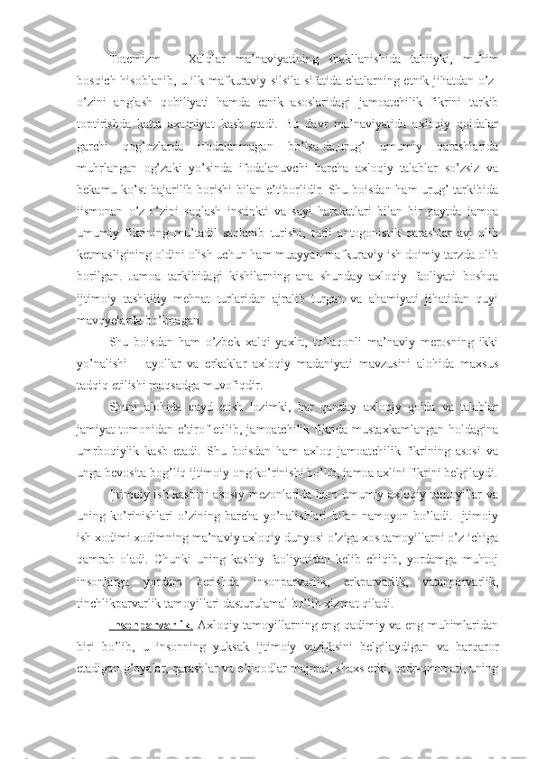 Totemizm   –   Xalqlar   ma’naviyatining   shakllanishida   tabiiyki,   muhim
bosqich hisoblanib, u ilk mafkuraviy silsila sifatida elatlarning etnik jihatdan o’z-
o’zini   anglash   qobiliyati   hamda   etnik   asoslaridagi   jamoatchilik   fikrini   tarkib
toptirishda   katta   axamiyat   kasb   etadi.   Bu   davr   ma’naviyatida   axloqiy   qoidalar
garchi   qog’ozlarda   ifodalanmagan   bo’lsa-da,urug’   umumiy   qarashlarida
muhrlangan   og’zaki   yo’sinda   ifodalanuvchi   barcha   axloqiy   talablar   so’zsiz   va
bekamu-ko’st  bajarilib borishi  bilan e’tiborlidir. Shu boisdan  ham  urug’  tarkibida
jismonan   o’z-o’zini   saqlash   instinkti   va   sayi   harakatlari   bilan   bir   paytda   jamoa
umumiy   fikrining   mu’tadil   saqlanib   turishi,   turli   antogonistik   qarashlar   avj   olib
ketmasligining oldini olish uchun ham muayyan mafkuraviy ish doimiy tarzda olib
borilgan.   Jamoa   tarkibidagi   kishilarning   ana   shunday   axloqiy   faoliyati   boshqa
ijtimoiy   tashkiliy   mehnat   turlaridan   ajralib   turgan   va   ahamiyati   jihatidan   quyi
mavqyelarda bo’lmagan. 
Shu   boisdan   ham   o’zbek   xalqi   yaxlit,   to’laqonli   ma’naviy   merosning   ikki
yo’nalishi   –   ayollar   va   erkaklar   axloqiy   madaniyati   mavzusini   alohida   maxsus
tadqiq etilishi maqsadga muvofiqdir. 
Shuni   alohida   qayd   etish   lozimki,   har   qanday   axloqiy   qoida   va   talablar
jamiyat tomonidan e’tirof  etilib, jamoatchilik fikrida mustaxkamlangan  holdagina
umrboqiylik   kasb   etadi.   Shu   boisdan   ham   axloq   jamoatchilik   fikrining   asosi   va
unga bevosita bog’liq ijtimoiy ong ko’rinishi bo’lib, jamoa axlini fikrini belgilaydi.
Ijtimoiy ish kasbini  asosiy mezonlarida ham umumiy axloqiy tamoyillar va
uning   ko’rinishlari   o’zining   barcha   yo’nalishlari   bilan   namoyon   bo’ladi.   Ijtimoiy
ish xodimi xodimning ma’naviy axloqiy dunyosi o’ziga xos tamoyillarni o’z ichiga
qamrab   oladi.   Chunki   uning   kasbiy   faoliyatidan   kelib   chiqib,   yordamga   muhtoj
insonlarga   yordam   berishda   insonparvarlik,   erkparvarlik,   vatanparvarlik,
tinchlikparvarlik tamoyillari dasturulamal bo’lib xizmat qiladi.
Insonparvarlik    .     Axloqiy tamoyillarning eng qadimiy va eng muhimlaridan
biri   bo’lib,   u   insonning   yuksak   ijtimoiy   vazifasini   belgilaydigan   va   barqaror
etadigan g’oyalar, qarashlar va e’tiqodlar majmui, shaxs erki, qadr-qimmati, uning 