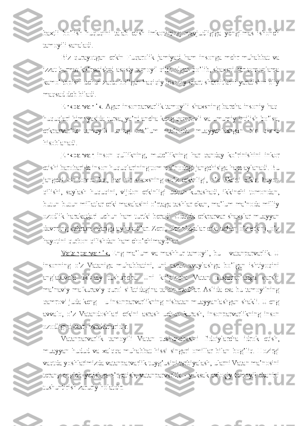 baxtli   bo’lish   huquqini   talab   etish   imkonining   mavjudligiga   yengilmas   ishonch
tamoyili sanaladi.
Biz   qurayotgan   erkin   Fuqarolik   jamiyati   ham   insonga   mehr-muhabbat   va
izzat hurmat ko’rsatishni asosiy tamoyil qilib olgan bo’lib, shaxsni har tomonlama
kamol topishi uchun zarur bo’lgan haqiqiy insoniy shart-sharoitlarni yaratishni oliy
maqsad deb biladi. 
Erkparvarlik . Agar insonparvarlik tamoyili  shaxsning  barcha insoniy haq-
huquqlari himoyasida tursa, ya’ni ancha keng qamrovli va umumiy intilish bo’lsa,
erkparvarlik   tamoyili   uning   ma’lum   ma’noda   muayyanlashgan   bir   qismi
hisoblanadi.
Erkparvar   inson   qullikning,   mute’likning   har   qanday   ko’rinishini   inkor
etishi barobarida inson huquqlarining tom ma’nodagi jangchisiga ham aylanadi. Bu
jangchi   bir   tomondan,   har   bir   shaxsning   so’z   erkinligi,   o’z   fikrini   erkin   bayon
qilishi,   saylash   huquqini,   vijdon   erkinligi   uchun   kurashadi,   ikkinchi   tomondan,
butun-butun millatlar erki masalasini o’rtaga tashlar ekan, ma’lum ma’noda milliy
ozodlik   harakatlari   uchun   ham   turtki   beradi.   Odatda   erkparvar   shaxslar   muayyan
davrning qahramonlariga aylanadilar. Zero, ular o’zgalar erki uchun o’z erkini, o’z
hayotini qurbon qilishdan ham cho’chimaydilar. 
Vatanparvarlik.   Eng   ma’lum   va   mashhur   tamoyil,   bu   –   vatanparvarlik.   U
insonning   o’z   Vataniga   muhabbatini,   uni   asrab   avaylashga   bo’lgan   ishtiyoqini
anglatuvchi   axloqiy   tushuncha.   Uni   ko’pincha   Vatan   dushmanlariga   qarshi
ma’naviy-mafkuraviy qurol sifatidagina talqin etadilar. Aslida esa bu tamoyilning
qamrovi juda keng – u insonparvarlikning nisbatan muayyanlashgan shakli. U eng
avvalo,   o’z   Vatandoshlari   erkini   asrash   uchun   kurash,   insonparvarlikning   inson
ozodligini hatti-harakatlaridir.
Vatanparvarlik   tamoyili   Vatan   tushunchasini   fidoiylarcha   idrok   etish,
muayyan   hudud   va   xalqqa   muhabbat   hissi   singari   omillar   bilan   bog’liq.   Hozirgi
vaqtda yoshlarimizda vatanparvarlik tuyg’usini tarbiyalash, ularni Vatan ma’nosini
terang anglab yetishga o’rgatish, vatanparvarlik – yuksak axloqiy tamoyil ekanini
tushuntirish zaruriy holatdir.  