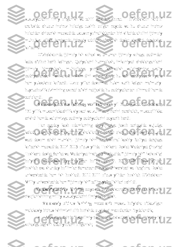 xususiyatlarini   ilmiy   o’rganish   va   tahlil   etishdan   iborat.       O’zbekiston   istiqlol
arafasida   chuqur   inqiroz   holatiga   tushib   qolgan   paytda   va   bu   chuqur   inqiroz
holatidan chiqarish maqsadida ustuvor yo’nalishlardan biri sifatida aholini ijtimoiy
muhofaza   qilish,   jamiyatda   ijtimoiy   adolatni   o’rnatish   davlat   siyosati   darajasiga
ko’tarildi.          
O’zbekistonda   ijtimoiy   ish   sohasi   va   umuman   ijtimoiy   sohaga   qadimdan
katta   e’tibor   berib   kelingan.   Qariyalarni   hurmatlash,   imkoniyati   cheklanganlarni
ijtimoiy   himoyalash,   muhtojlarga   yordam   ko’rsatish   xalqimizning   azaliy
qadriyatlaridan   hisoblanadi.   Islom   dini   xalqimizning   bu   kabi   qadriyatlarini   yana
ham   yuksakroq   ko’tardi.   Uzoq   yillar   davomida   hukm   surib   kelgan   ma’muriy-
buyruqbozlik tizimining asorati ta’siri  natijasida bu qadriyatlar tan olinmadi hamda
taqiqlandi.
  Malakaviy   bitiruv   ishining   vazifasi:   1991   yil   31   avgustda   O’zbekiston
130 yillik mustamlakachilik siyosati va zulm zanjirlarini parchalab, mustaqillikka
erishdi hamda xalqimizga qadimiy qadriyatlarini qaytarib berdi. 
Har   qanday   kasb   odamlarning   ehtiyojlariga   javob   tariqasida   vujudga
keladi, lekin ana shu “javob”ning shakllanishi  ba’zan qisqa, ba’zan esa juda uzoq
vaqt   davom   etishi   mumkin.   Ijtimoiy   ishni   professional   kasbiy   faoliyat   darajaga
ko’tarish maqsadida  2004-2005 o’quv yilida Toshkent  Davlat  Madaniyat  (hozirgi
Toshkent davlat San’at va Madaniyat instituti) institutida “Ijtimoiy ish” ixtisosligi
bo’yicha   mutaxassis   tayyorlaydigan   bo’lim   ochildi.   2005-2006   o’quv   yilidan
boshlab esa shunday bo’limlar Samarqand Davlat universiteti va Farg’ona Davlat
universitetida   ham   ish   boshladi.   2010-2011   o’quv   yilidan   boshlab   O’zbekiston
Milliy universitetida ham “ijtimoiy ish” ta’lim yo’nalishlari ochildi.  
Malakaviy   bitiruv   ishining   obyekti:   O’zbekistonda   ijtimoiy   ish   sohasini
rivojlanishining milliy xususiyatlarini ilmiy tahlil etish.
                Malakaviy   bitiruv   ishining   metodlari:   mavzu   bo’yicha   o’tkazilgan
malakaviy bitiruv ishiimizni olib borishda quyidagi metodlardan foydalandik;
 Mavzuga doir bo’lgan ilmiy pedogogik, psixologik hamda ijtimoiy ish
sohasiga tegishli adabiyotlarni o’rganish;  