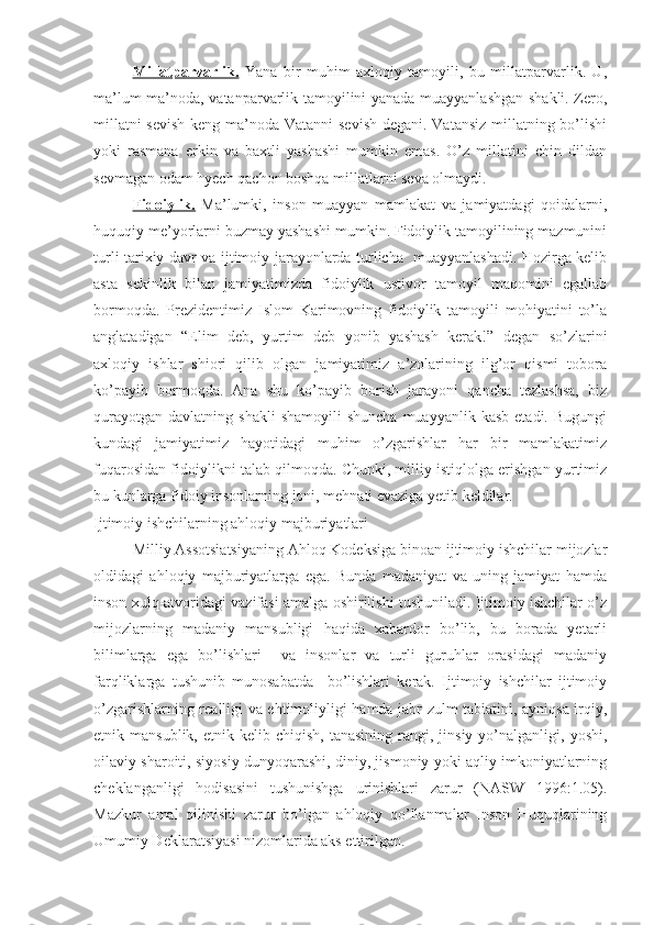 Millatparvarlik.   Yana   bir   muhim   axloqiy   tamoyili,   bu   millatparvarlik.   U,
ma’lum ma’noda, vatanparvarlik tamoyilini yanada muayyanlashgan shakli. Zero,
millatni  sevish  keng ma’noda Vatanni sevish degani. Vatansiz  millatning bo’lishi
yoki   rasmana   erkin   va   baxtli   yashashi   mumkin   emas.   O’z   millatini   chin   dildan
sevmagan odam hyech qachon boshqa millatlarni seva olmaydi.
Fidoiylik.   Ma’lumki,   inson   muayyan   mamlakat   va   jamiyatdagi   qoidalarni,
huquqiy me’yorlarni buzmay yashashi mumkin. Fidoiylik tamoyilining mazmunini
turli tarixiy davr va ijtimoiy jarayonlarda turlicha   muayyanlashadi. Hozirga kelib
asta   sekinlik   bilan   jamiyatimizda   fidoiylik   ustivor   tamoyil   maqomini   egallab
bormoqda.   Prezidentimiz   Islom   Karimovning   fidoiylik   tamoyili   mohiyatini   to’la
anglatadigan   “Elim   deb,   yurtim   deb   yonib   yashash   kerak!”   degan   so’zlarini
axloqiy   ishlar   shiori   qilib   olgan   jamiyatimiz   a’zolarining   ilg’or   qismi   tobora
ko’payib   bormoqda.   Ana   shu   ko’payib   borish   jarayoni   qancha   tezlashsa,   biz
qurayotgan   davlatning  shakli  shamoyili   shuncha  muayyanlik  kasb  etadi.  Bugungi
kundagi   jamiyatimiz   hayotidagi   muhim   o’zgarishlar   har   bir   mamlakatimiz
fuqarosidan fidoiylikni talab qilmoqda. Chunki, milliy istiqlolga erishgan yurtimiz
bu kunlarga fidoiy insonlarning joni, mehnati evaziga yetib keldilar. 
Ijtimoiy ishchilarning ahloqiy majburiyatlari
Milliy Assotsiatsiyaning Ahloq Kodeksiga binoan ijtimoiy ishchilar mijozlar
oldidagi   ahloqiy   majburiyatlarga   ega.   Bunda   madaniyat   va   uning   jamiyat   hamda
inson xulq-atvoridagi vazifasi amalga oshirilishi tushuniladi. Ijtimoiy ishchilar o’z
mijozlarning   madaniy   mansubligi   haqida   xabardor   bo’lib,   bu   borada   yetarli
bilimlarga   ega   bo’lishlari     va   insonlar   va   turli   guruhlar   orasidagi   madaniy
farqliklarga   tushunib   munosabatda     bo’lishlari   kerak.   Ijtimoiy   ishchilar   ijtimoiy
o’zgarishlarning realligi va ehtimoliyligi hamda jabr-zulm tabiatini, ayniqsa irqiy,
etnik  mansublik,  etnik  kelib  chiqish,   tanasining  rangi,  jinsiy  yo’nalganligi,  yoshi,
oilaviy sharoiti, siyosiy dunyoqarashi, diniy, jismoniy yoki aqliy imkoniyatlarning
cheklanganligi   hodisasini   tushunishga   urinishlari   zarur   (NASW   1996:1.05).
Mazkur   amal   qilinishi   zarur   bo’lgan   ahloqiy   qo’llanmalar   Inson   Huquqlarining
Umumiy Deklaratsiyasi nizomlarida aks ettirilgan.   