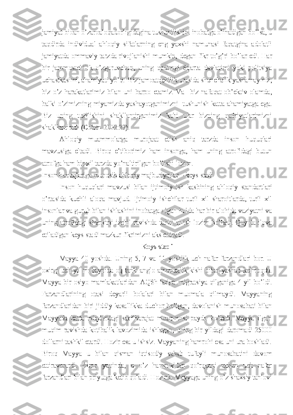 jamiyat bioan o’zaroaloqadorligidagina tushunilishini inobatga olinadigan bo’lsa, u
taqdirda   individual   ahloqiy   sifatlarning   eng   yaxshi   namunasi   faqatgina   adolatli
jamiyatda ommaviy tarzda rivojlanishi  mumkin, degan fikr to’g’ri bo’lar edi. Har
bir   jammoatchilik   o’zgaruvchan,   uning   qadimgi   Sparta   davlatimi   yoki   politsiya
uchastkasimi, ahamiyati yo’q.  Biz jamoatqchilik orasida shunchalik yashamaymiz,
biz   o’z   harakatlarimiz   bilan   uni   barpo   etamiz.   Va     biz   nafaqat   ob’ektiv   olamda,
balki o’zimizning miyamizda yashayotganimizni   tushunish katta ahamiyatga ega.
Biz   uning   tuzilishini   shakllantirganimiz   kabi   ular   bizning   qadriyatlarimizni
shakllantiradi (Cohen 2002:22).
Ahloqiy   muammolarga   murojaat   etish   aniq   tarzda   inson   huquqlari
mavzusiga   eltadi.   Biroq   e’tiborimiz   ham   insonga,   ham   uning   atrofidagi   butun
atrofga ham bir xil tarzda yo’naltirilgan bo’lishi lozim.
Inson huquqlariga munosib ahloqiy majburiyatlar – keys-stadi
Inson   huquqlari   mavzusi   bilan   ijtimoiy   ish   kasbining   ahloqiy   standartlari
o’rtasida   kuchli   aloqa   mavjud.   Ijtimoiy   ishchilar   turli   xil   sharoitlarda,   turli   xil
insonlar va guruh bilan ishlashini inobatga olgan holda har bir alohida vaziyatni va
uning atrofidagi   sharoitni  izchil  ravishda  tahlil  qilish  lozim  bo’ladi. Quyida  ilova
etiladigan keys-stadi mazkur fikrimizni aks ettiradi.
Keys-stadi
May ya   40   yoshda .   Uning   5,   7   va   11   yoshlik   uch   nafar   farzandlari   bor.   U
oxirgi   uch yil   mobaynida oq  tanli  anglo-amerikalik kishi  bilan  yashab  kelmoqda.
Mayya   bir   osiyo   mamlakatlaridan   AQSh   lariga   migratsiya   qilganiga   4   yil   bo’ldi.
Farzandlarining   otasi   deyarli   bolalari   bilan   muomala   qilmaydi.   Mayyaning
farzandlaridan  biri   jiddiy  kasallikka  duchor  bo’lgan,  davolanish  munosabati   bilan
Mayyada   katta   miqdordagi   sarf-harajat   muammosi   paydo   bo’ladi.   Mayya   ilgari
muqim  ravishda  kotibalik lavozimida ishlagan,  uning bir  yildagi  daromadi  25000
dollarni tashkil etardi. Hozir esa u ishsiz. Mayyaning hamrohi esa uni ura boshladi.
Biroq   Mayya   u   bilan   qisman   iqtisodiy   sabab   tufayli   munosabatini   davom
ettiraverardi.   Biroq   yaqinda,   u   o’z   hamroxidan   qo’rqqani   uchun   uch   nafar
farzandlari bilan priyutga ketib qoladi. Hozirda Mayyaga uning o’z shaxsiy tanlovi 