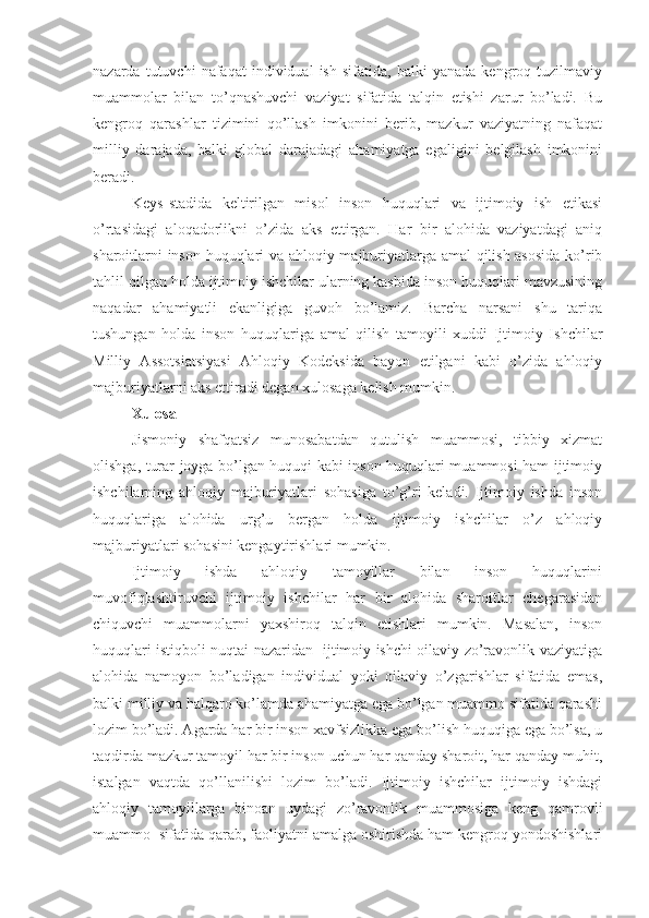 nazarda   tutuvchi   nafaqat   individual   ish   sifatida,  balki   yanada   kengroq  tuzilmaviy
muammolar   bilan   to’qnashuvchi   vaziyat   sifatida   talqin   etishi   zarur   bo’ladi.   Bu
kengroq   qarashlar   tizimini   qo’llash   imkonini   berib,   mazkur   vaziyatning   nafaqat
milliy   darajada,   balki   global   darajadagi   ahamiyatga   egaligini   belgilash   imkonini
beradi. 
Keys-stadida   keltirilgan   misol   inson   huquqlari   va   ijtimoiy   ish   etikasi
o’rtasidagi   aloqadorlikni   o’zida   aks   ettirgan.   Har   bir   alohida   vaziyatdagi   aniq
sharoitlarni inson huquqlari va ahloqiy majburiyatlarga amal qilish asosida  ko’rib
tahlil qilgan holda ijtimoiy ishchilar ularning kasbida inson huquqlari mavzusining
naqadar   ahamiyatli   ekanligiga   guvoh   bo’lamiz.   Barcha   narsani   shu   tariqa
tushungan   holda   inson   huquqlariga   amal   qilish   tamoyili   xuddi   Ijtimoiy   Ishchilar
Milliy   Assotsiatsiyasi   Ahloqiy   Kodeksida   bayon   etilgani   kabi   o’zida   ahloqiy
majburiyatlarni aks ettiradi degan xulosaga kelish mumkin. 
Xulosa 
Jismoniy   shafqatsiz   munosabatdan   qutulish   muammosi,   tibbiy   xizmat
olishga, turar joyga bo’lgan huquqi kabi inson huquqlari muammosi ham ijtimoiy
ishchilarning   ahloqiy   majburiyatlari   sohasiga   to’g’ri   keladi.   Ijtimoiy   ishda   inson
huquqlariga   alohida   urg’u   bergan   holda   ijtimoiy   ishchilar   o’z   ahloqiy
majburiyatlari sohasini kengaytirishlari mumkin. 
Ijtimoiy   ishda   ahloqiy   tamoyillar   bilan   inson   huquqlarini
muvofiqlashtiruvchi   ijtimoiy   ishchilar   har   bir   alohida   sharoitlar   chegarasidan
chiquvchi   muammolarni   yaxshiroq   talqin   etishlari   mumkin.   Masalan,   inson
huquqlari istiqboli nuqtai nazaridan   ijtimoiy ishchi oilaviy zo’ravonlik vaziyatiga
alohida   namoyon   bo’ladigan   individual   yoki   oilaviy   o’zgarishlar   sifatida   emas,
balki milliy va halqaro ko’lamda ahamiyatga ega bo’lgan muammo sifatida qarashi
lozim bo’ladi. Agarda har bir inson xavfsizlikka ega bo’lish huquqiga ega bo’lsa, u
taqdirda mazkur tamoyil har bir inson uchun har qanday sharoit, har qanday muhit,
istalgan   vaqtda   qo’llanilishi   lozim   bo’ladi.   Ijtimoiy   ishchilar   ijtimoiy   ishdagi
ahloqiy   tamoyillarga   binoan   uydagi   zo’ravonlik   muammosiga   keng   qamrovli
muammo  sifatida qarab, faoliyatni amalga oshirishda ham kengroq yondoshishlari 