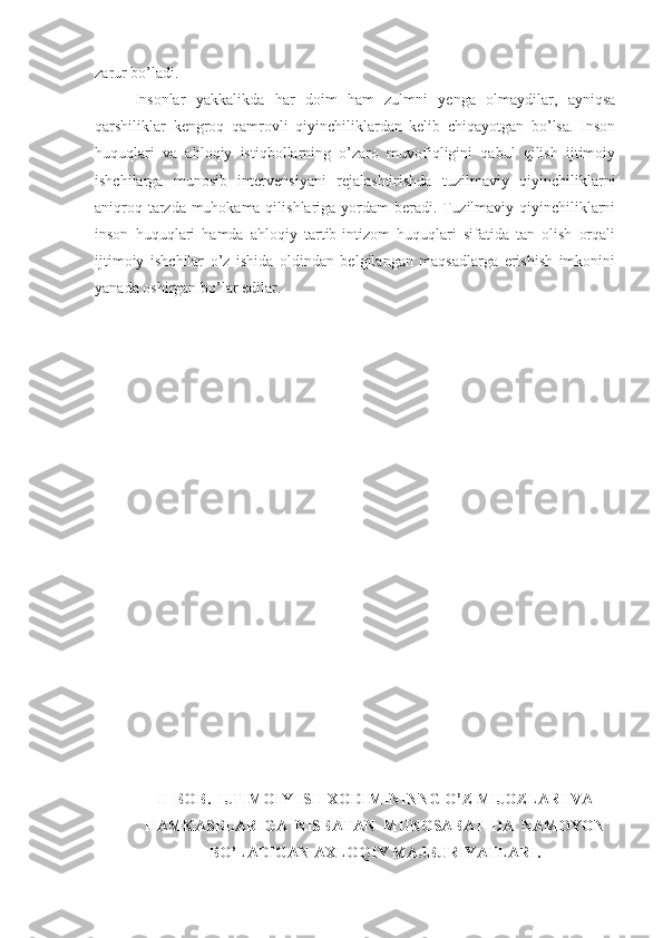 zarur bo’ladi.    
Insonlar   yakkalikda   har   doim   ham   zulmni   yenga   olmaydilar,   ayniqsa
qarshiliklar   kengroq   qamrovli   qiyinchiliklardan   kelib   chiqayotgan   bo’lsa.   Inson
huquqlari   va   ahloqiy   istiqbollarning   o’zaro   muvofiqligini   qabul   qilish   ijtimoiy
ishchilarga   munosib   intervensiyani   rejalashtirishda   tuzilmaviy   qiyinchiliklarni
aniqroq tarzda muhokama qilishlariga yordam beradi. Tuzilmaviy qiyinchiliklarni
inson   huquqlari   hamda   ahloqiy   tartib-intizom   huquqlari   sifatida   tan   olish   orqali
ijtimoiy   ishchilar   o’z   ishida   oldindan   belgilangan   maqsadlarga   erishish   imkonini
yanada oshirgan bo’lar edilar.  
II-BOB.  IJTIMOIY ISH XODIMININNG O’Z MIJOZLARI VA
HAMKASBLARIGA  NISBATAN  MUNOSABATIDA  NAMOYON
BO’LADIGAN AXLOQIY MAJBURIYATLARI. 