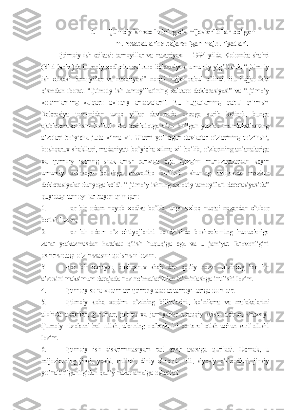 I. Ijtimoiy ish xodimining o’z mijozlari bilan bo’lgan
munosabatlarida bajaradigan majburiyatlari.
Ijtimoiy   ish   etikasi:   tamoyillar   va   nazariyasi   –   1994   yilda   Kolomba   shahri
(Shri-lanka)da ijtimoiy xodimlar xalqaro federasiyasi umumiy yig’ilishda “Ijtimoiy
ish   etikasi:   tamoyillar   va   nazariyasi”   nomli   hujjat   qabul   qilindi.   Bu   hujjat   ikki
qismdan   iborat.   “Ijtimoiy   ish   tamoyillarining   xalqaro   deklerasiyasi”   va   “Ijtimoiy
xodimlarning   xalqaro   axloqiy   andozalari”.   Bu   hujjatlarning   qabul   qilinishi
federasiya   tomonidan   uzoq   yillar   davomida   orqaga   surib   kelindi,   bunga
ajablanmasa   ham   bo’ladi.   Bu   tashkilotga   a’zo   bo’lgan   yuzlab   mamlakatlarning
a’zolari   bo’yicha   juda   xilma-xil.   Ularni   yo’llagan   davlatlar   o’zlarining   to’zilishi,
boshqaruv shakllari, madaniyati bo’yicha xilma-xil bo’lib, o’zlarining an’analariga
va   ijtimoiy   ishning   shakllanish   tarixiga   ega.   Qizg’in   munozaralardan   keyin
umumiy   xulosaga   kelishga   muvaffaq   bo’lindi,   shuning   natijasida   mazkur
deklerasiyalar dunyoga keldi. “Ijtimoiy ishning axloqiy tamoyillari dererasiyasida”
quyidagi tamoyillar bayon qilingan:
1. Har   bir   odam   noyob   xodisa   bo’lib,   unga   axloq   nuqtai   nazardan   e’tibor
berish lozim;
2. Har   bir   odam   o’z   ehtiyojlarini   qondirishda   boshqalarning   huquqlariga
zarar   yetkazmasdan   harakat   qilish   huquqiga   ega   va   u   jamiyat   farovonligini
oshirishdagi o’z hissasini qo’shishi lozim.
3. Har   bir   jamiyat,   boshqaruv   shaklidan   qat’iy   nazar,   o’zining   har   bir
a’zosini maksimum darajada noz-ne’matlar bilan ta’minlashga intilishi lozim.
4. Ijtimoiy soha xodimlari ijtimoiy adolat tamoyillariga dohildir.
5. Ijtimoiy   soha   xodimi   o’zining   bilimlarini,   ko’nikma   va   malakalarini
alohida   odamlar,   guruhlar,   jamoa   va   jamiyatlar   taraqqiy   etishi   uchun,   shaxsiy-
ijtimoiy   nizolarni   hal   qilish,   ularning  oqibatlarini   bartaraf   etish   uchun   sarf   qilishi
lozim.
6. Ijtimoiy   ish   diskriminasiyani   rad   etish   asosiga   quriladi.   Demak,   u
mijozlarning   jinsi,   yoshi,   millati,   diniy   e’tiqodi,   tili,   siyosiy   e’tiqodlari,   jinsiy
yo’naltirilganligidan qat’iy nazar amalga oshiriladi. 