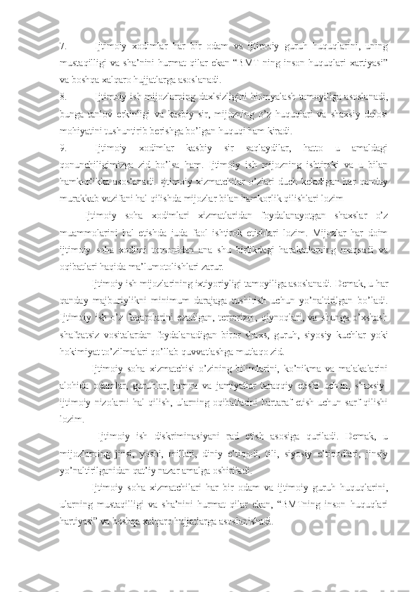 7. Ijtimoiy   xodimlar   har   bir   odam   va   ijtimoiy   guruh   huquqlarini,   uning
mustaqilligi   va   sha’nini   hurmat   qilar   ekan   “BMT   ning  inson   huquqlari   xartiyasi”
va boshqa xalqaro hujjatlarga asoslanadi. 
8. Ijtimoiy ish mijozlarning daxlsizligini  hiomyalash tamoyiliga asoslanadi,
bunga   tanlov   erkinligi   va   kasbiy   sir,   mijozning   o’z   huquqlari   va   shaxsiy   delosi
mohiyatini tushuntirib berishga bo’lgan huquqi ham kiradi.
9. Ijtimoiy   xodimlar   kasbiy   sir   saqlaydilar,   hatto   u   amaldagi
qonunchiligimizga   zid   bo’lsa   ham.   Ijtimoiy   ish   mijozning   ishtiroki   va   u   bilan
hamkorlikka   asoslanadi.   Ijtimoiy   xizmatchilar   o’zlari   duch   keladigan   har   qanday
murakkab vazifani hal qilishda mijozlar bilan hamkorlik qilishlari lozim
Ijtimoiy   soha   xodimlari   xizmatlaridan   foydalanayotgan   shaxslar   o’z
muammolarini   hal   etishda   juda   faol   ishtirok   etishlari   lozim.   Mijozlar   har   doim
ijtimoiy   soha   xodimi   tomonidan   ana   shu   birlikdagi   harakatlarning   maqsadi   va
oqibatlari haqida ma’lumotolishlari zarur.
Ijtimoiy ish mijozlarining ixtiyoriyligi tamoyiliga asoslanadi. Demak, u har
qanday   majburiylikni   minimum   darajaga   tushirish   uchun   yo’naltirilgan   bo’ladi.
Ijtimoiy   ish   o’z   fuqarolarini   ezadigan,   terrorizm,   qiynoqlari,   va   shunga   o’xshash
shafqatsiz   vositalardan   foydalanadigan   biror   shaxs,   guruh,   siyosiy   kuchlar   yoki
hokimiyat to’zilmalari qo’llab-quvvatlashga mutlaqo zid. 
Ijtimoiy   soha   xizmatchisi   o’zining   bilimlarini,   ko’nikma   va   malakalarini
alohida   odamlar,   guruhlar,   jamoa   va   jamiyatlar   taraqqiy   etishi   uchun,   shaxsiy-
ijtimoiy   nizolarni   hal   qilish,   ularning  oqibatlarini   bartaraf   etish   uchun   sarf   qilishi
lozim.
  Ijtimoiy   ish   diskriminasiyani   rad   etish   asosiga   quriladi.   Demak,   u
mijozlarning   jinsi,   yoshi,   millati,   diniy   e’tiqodi,   tili,   siyosiy   e’tiqodlari,   jinsiy
yo’naltirilganidan qat’iy nazar amalga oshiriladi.
Ijtimoiy   soha   xizmatchilari   har   bir   odam   va   ijtimoiy   guruh   huquqlarini,
ularning   mustaqilligi   va   sha’nini   hurmat   qilar   ekan,   “BMTning   inson   huquqlari
hartiyasi” va boshqa xalqaro hujjatlarga asoslanishadi. 