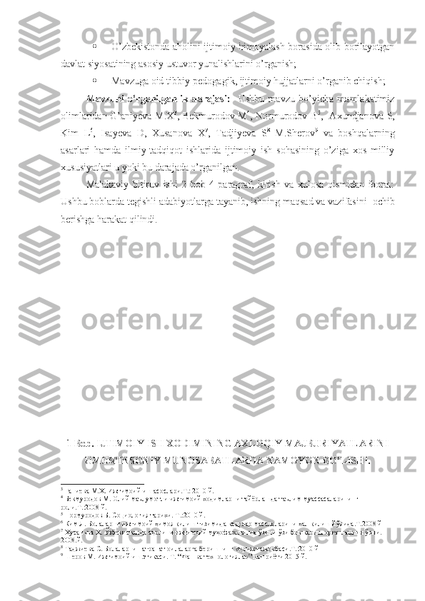  O’zbekistonda aholini ijtimoiy himoyalash borasida olib borilayotgan
davlat siyosatining asosiy ustuvor yunalishlarini o’rganish; 
 Mavzuga oid tibbiy-pedogagik, ijtimoiy hujjatlarni o’rganib chiqish; 
Mavzuni   o’rganilganlik   darajasi:     Ushbu   mavzu   bo’yicha   mamlakatimiz
olimlaridan G’aniyeva M.X 3
, Bekmurodov M 4
, Normurodov B 5
,   Axundjanova S,
Kim   L 6
,   Isayeva   D,   Xusanova   X 7
,   Tadjiyeva   S 8
  M.Sherov 9
  va   boshqalarning
asarlari   hamda   ilmiy-tadqiqot   ishlarida   ijtimoiy   ish   sohasining   o’ziga   xos   milliy
xususiyatlari u yoki bu darajada o’rganilgan.
Malakaviy   bitiruv   ishi   2   bob   4   paragraf,   kirish   va   xulosa   qismidan   iborat:
Ushbu boblarda tegishli adabiyotlarga tayanib, ishning maqsad va vazifasini   ochib
berishga harakat qilindi.
1 Bob. IJTIMOIY ISH XODIMINING AXLOQIY MAJBURIYATLARINI
UMUMINSONIY MUNOSABATLARDA NAMOYON BO’LISHI.
3
 Ғаниева М.Х. Ижтимоий иш асослари.Т.: 2010 й.
4
 Бекмуродов М. Олий маълумотли ижтимоий ходимларни тайёрлашда таълим муассасаларининг 
роли.Т.:2008 й.
5
 Нормуродов Б. Социология тарихи. Т.:2010 й .  
6
 Ким Л. Болаларни ижтимоий ҳимоя қилиш тизимида кадрлар масалаларини ҳал қилиш йўлида.Т.2008 й
7
 Хусанова Х. Ўзбекистонда аҳолини ижтимоий муҳофазалашда ўзини-ўзи бошқариш органларини ўрни. 
2008 . й .
8
 Таджиева С. Болаларни патранат оилаларга беришнинг хориж тажрибаси.Т.:2010 й
9
  Шеров М. Ижтимоий иш этикаси. Т. “Фан ва технологиялар” нашриёти 2015 й.  