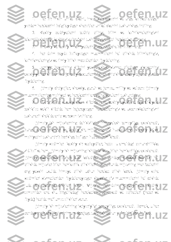 1. Har   bir   inson   unikal   ekani ,   inson   xulq - atvorini   va   unga   ko ’ rsatiladigan
yordam   harakterini   belgilaydigan   sharoitlar   unikal   ekanini   tushunishga   intiling .
2. Kasbiy   qadriyatlarni   tadbiq   qiling ,   bilim   va   ko ’ nikmalaringizni
takomillashtiring ;  kasbingiz   obro ’ sini   tushiradigan   hatti - harakatlar   qilmang .
3. Shaxsiy   va   kasbiy   imkoniyatlaringizga   ortiqcha   baho   bermang .
4. har   doim   paydo   bo ’ layotgan   muammolarni   hal   qilishda   bilimlaringiz ,
ko ’ nikmalaringiz   va   ilmiy   bilish   metodlaridan   foydalaning .
5. Jamiyat   hayotining   sifatini   yaxshilashga   xizmat   qiladigan   siyosatning
asosiy   yo ’ nalishlarini   va   ijtimoiy   dasturlarni   ishlab   chiqishda   kasbiy   tajribangizdan
foydalaning .
6. Ijtimoiy   ehtiyojlar ,   shaxsiy ,   guruh   va   jamoa ,   milliy   va   xalqaro   ijtimoiy
muammolarning   mohiyati   va   harakterini   aniqlang   va   ularni   tushuntiring .
7. o ’ zingizning   xususiy   shaxs   sifatida   ham ,   kasbiy   uyushma ,   agentlik   yoki
tashkilot   vakili   sifatida   ham   bajarayotgan   harakatlaringiz   va   ustanovkalaringizni
tushunarli   shaklda   aniq   va   ravon   izohlang .
Ijtimoiy   ish   mijozlarning   dahlsizligini   himoyalash   tamoyiliga   asoslanadi,
bunga   tanlov   erkinligi   va   kasbiy   sir,   mijozning   o’z   huquqlari   va   shaxsiy   delosi
mohiyatini tushuntirib berishga bo’lgan huquqi ham kiradi. 
Ijtimoiy   xodimlar     kasbiy   sir   saqlaydilar,   hatto     u   amaldagi   qonunchilikka
zid bo’lsa ham. Ijtimoiy ish mijozning ishtiroki va u bilan hamkorlikka asoslanadi.
Ijtimoiy   xizmatchilar   o’zlari   duch   keladigan   har   qanday   murakkab   vazifani   hal
qilishda mijozlar bilan hamkorlik qilishilari lozim, bunda mijozning manfaatlarini
eng   yaxshi   usulda   himoya   qilish   uchun   harakat   qilish   kerak.   Ijtimoiy   soha
xodimlari   xizmatlaridan   foydalanayotgan   shaxslar   o’z   muammolarini   hal   etishda
juda   faol   ishtirok   etishlari   lozim.   Mijozlar   har   doim   ijtimoiy   soha   xodimi
tomonidan   ana   shu   birgalikdagi   harakatlarningmaqsadi   va   oqibatlari   (hatar   va
foyda) haqida ma’lumot olishlari zarur.
Ijtimoiy ish mijozlarining ixtiyoriyligi tamoyiliga asoslanadi.  Demak, u har
qanday majburiylikni minimum darajaga tushirish uchun yo’naltirilgan bo’ladi. 