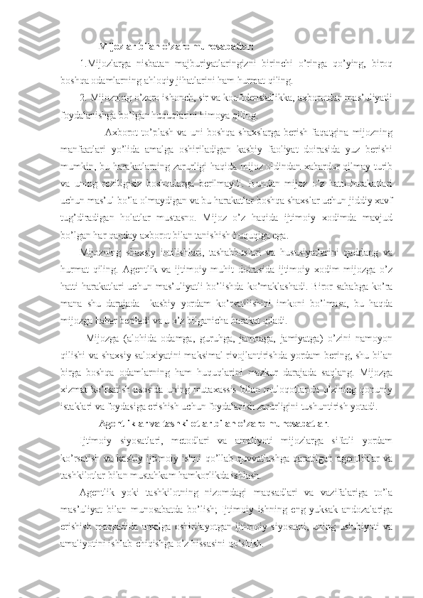 Mijozlar bilan o’zaro munosabatlar:
1.Mijozlarga   nisbatan   majburiyatlaringizni   birinchi   o’ringa   qo’ying,   biroq
boshqa odamlarning ahloqiy jihatlarini ham hurmat qiling.
2. Mijozning o’zaro ishonch, sir va konfidensiallikka, axborotdan mas’uliyatli
foydalanishga bo’lgan huquqlarini himoya qiling.
Axborot   to’plash   va   uni   boshqa   shaxslarga   berish   faqatgina  mijozning
manfaatlari   yo’lida   amalga   oshiriladigan   kasbiy   faoliyat   doirasida   yuz   berishi
mumkin, bu harakatlarning zarurligi haqida mijoz oldindan xabardor qilmay turib
va   uning   roziligisiz   boshqalarga   berilmaydi.   Bundan   mijoz   o’z   hatti-harakatlari
uchun mas’ul bo’la olmaydigan va bu harakatlar boshqa shaxslar uchun jiddiy xavf
tug’diradigan   holatlar   mustasno.   Mijoz   o’z   haqida   ijtimoiy   xodimda   mavjud
bo’lgan har qanday axborot bilan tanishish huquqiga ega.
Mijozning   shaxsiy   intilishlari,   tashabbuslari   va   hususiyatlarini   qadrlang   va
hurmat   qiling.   Agentlik   va   ijtimoiy   muhit   doirasida   ijtimoiy   xodim   mijozga   o’z
hatti-harakatlari   uchun  mas’uliyatli   bo’lishda  ko’maklashadi.  Biror   sababga   ko’ra
mana   shu   darajada     kasbiy   yordam   ko’rsatilishini   imkoni   bo’lmasa,   bu   haqda
mijozga habar beriladi va u o’z bilganicha harakat qiladi.
Mijozga   (alohida   odamga,   guruhga,   jamoaga,   jamiyatga)   o’zini   namoyon
qilishi va shaxsiy saloxiyatini  maksimal rivojlantirishda yordam bering, shu bilan
birga   boshqa   odamlarning   ham   huquqlarini   mazkur   darajada   saqlang.   Mijozga
xizmat   ko’rsatish   asosida   uning  mutaxassis   bilan   muloqotlarida   o’zining   qonuniy
istaklari va foydasiga erishish uchun foydalanish zarurligini tushuntirish yotadi.
Agentliklar va tashkilotlar bilan o’zaro munosabatlar .
Ijtimoiy   siyosatlari,   metodlari   va   amaliyoti   mijozlarga   sifatli   yordam
ko’rsatish   va   kasbiy   ijtimoiy   ishni   qo’llab-quvvatlashga   qaratilgan   agentliklar   va
tashkilotlar bilan mustahkam hamkorlikda ishlash.
Agentlik   yoki   tashkilotning   nizomdagi   maqsadlari   va   vazifalariga   to’la
mas’uliyat   bilan   munosabatda   bo’lish;   Ijtimoiy   ishning   eng   yuksak   andozalariga
erishish   maqsadida   amalga   oshirilayotgan   ijtimoiy   siyosatni,   uning   uslubiyoti   va
amaliyotini ishlab-chiqishga o’z hissasini qo’shish. 