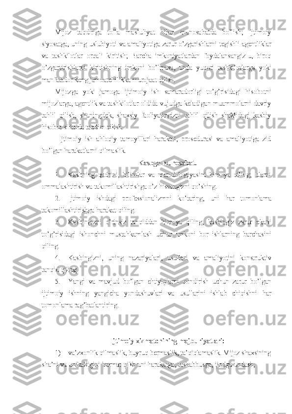 Mijoz   taqdiriga   to’la   mas’uliyat   bilan   munosabatda   bo’lish;   Ijtimoiy
siyosatga, uning uslubiyoti va amaliyotiga zarur o’zgarishlarni tegishli agentliklar
va   tashkilotlar   orqali   kiritish;   Barcha   imkoniyatlardan   foydalansangiz-u,   biroq
o’zgartirishlarni   kiritishning   imkoni   bo’lmasa,   unda   yuqori   tashkilotlarga   yoki
manfaatdor keng jamoatchilikka murojaat qilish.
Mijozga   yoki   jamoga   ijtimoiy   ish   samaradorligi   to’g’risidagi   hisobotni
mijozlarga, agentlik va tashkilotlar oldida vujudga keladigan muammolarni davriy
tahlil   qilish,   shuningdek,   shaxsiy   faoliyatingizni   tahlil   qilish   shaklidagi   kasbiy
hisobot sifatida taqdim qilish.
Ijtimoiy   ish   ahloqiy   tamoyillari   harakati,   prosedurasi   va   amaliyotiga   zid
bo’lgan harakatlarni qilmaslik.
Kasbga munosabat.
1. Kasbning   qadrini,   bilimlar   va   metodologiyasini   himoya   qiling;   ularni
ommalashtirish va takomillashtirishga o’z hissangizni qo’shing. 
2. Ijtimoiy   ishdagi   professionalizmni   ko ’ taring ,   uni   har   tomonlama
takomillashtirishga   harakat   qiling .
3. Kasbingizni   o ’ rinsiz   tanqiddan   himoya   qiling ,   kasbingiz   zarur   ekani
to ’ g ’ risidagi   ishonchni   mustahkamlash   uchun   imkoni   bor   ishlarning   barchasini
qiling .
4. Kasbingizni ,   uning   nazariyalari ,   usullari   va   amaliyotini   konstruktiv
tanqid   qiling .
5. Yangi   va   mavjud   bo ’ lgan   ehtiyojlarni   qondirish   uchun   zarur   bo ’ lgan
ijtimoiy   ishning   yangicha   yondashuvlari   va   usullarini   ishlab   chiqishni   har
tomonlama   rag ’ batlantiring .
Ijtimoiy xizmatchining majburiyatlari:
1) va’zxonlik qilmaslik, buyruq bermaslik, ta’qiqlamaslik. Mijoz shaxsining
sha’ni va unikalligini hurmat qilib uni harakatga, tashabbusga, ijodga undash; 