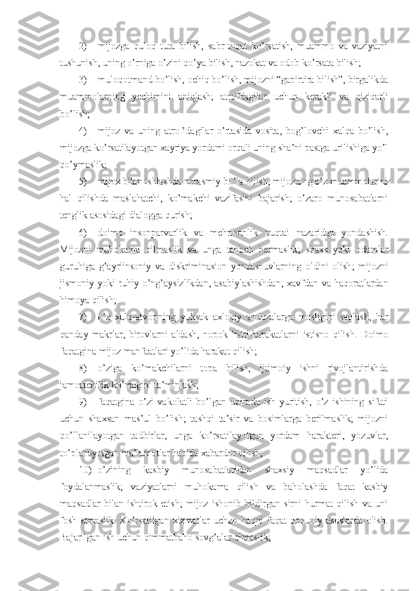 2) mijozga   quloq   tuta   bilish,   sabr-toqat   ko’rsatish,   muammo   va   vaziyatni
tushunish, uning o’rniga o’zini qo’ya bilish, nazokat va odob ko’rsata bilish;
3) muloqotmand bo’lish, ochiq bo’lish, mijozni “gapirtira bilish”, birgalikda
muammolarning   yechimini   aniqlash;   atrofdagilar   uchun   kerakli   va   qiziqarli
bo’lish;
4) mijoz   va   uning   atrofidagilar   o’rtasida   vosita,   bog’lovchi   xalqa   bo’lish,
mijozga ko’rsatilayotgan xayriya yordami orqali uning sha’ni pastga urilishiga yo’l
qo’ymaslik;
5) mijoz bilan ishlashda norasmiy bo’la bilish, mijozning o’z muammolarini
hal   qilishda   maslahatchi,   ko’makchi   vazifasini   bajarish;   o’zaro   munosabatlarni
tenglik asosidagi dialogga qurish;
6) doimo   insonparvarlik   va   mehribonlik   nuqtai   nazaridan   yondashish .
Mijozni   muhokama   qilmaslik   va   unga   tanbeh   bermaslik ;   shaxs   yoki   odamlar
guruhiga   g ’ ayriinsoniy   va   diskriminasion   yondashuvlarning   oldini   olish ;   mijozni
jismoniy   yoki   ruhiy   o ’ ng ’ aysizlikdan ,   asabiylashishdan ,   xavfdan   va   haqoratlardan
himoya   qilish ;
7) o ’ z   xulq - atvorining   yuksak   axloqiy   andozalarga   mosligini   saqlash ,   har
qanday   makrlar ,   birovlarni   aldash ,   nopok   hatti - harakatlarni   istisno   qilish .   Doimo
faqatgina mijoz manfaatlari yo’lida harakat qilish;
8) o’ziga   ko’makchilarni   topa   bilish,   ijtimoiy   ishni   rivojlantirishda
jamoatchilik ko’magini ta’minlash;
9) faqatgina   o’zi   vakolatli   bo’lgan   doirada   ish   yuritish,   o’z   ishining   sifati
uchun   shaxsan   mas’ul   bo’lish;   tashqi   ta’sir   va   bosimlarga   berilmaslik;   mijozni
qo’llanilayotgan   tadbirlar,   unga   ko’rsatilayotgan   yordam   harakteri,   yozuvlar,
to’planayotgan ma’lumotlar haqida xabardor qilish;
10) o’zining   kasbiy   munosabatlaridan   shaxsiy   maqsadlar   yo’lida
foydalanmaslik;   vaziyatlarni   muhokama   qilish   va   baholashda   faqat   kasbiy
maqsadlar   bilan   ishtirok   etish;   mijoz   ishonib   bildirgan   sirni   hurmat   qilish   va   uni
fosh   etmaslik.   Ko’rsatilgan   xizmatlar   uchun   haqni   faqat   qonuniy   asoslarda   olish.
Bajarilgan ish uchun qimmatbaho sovg’alar olmaslik; 