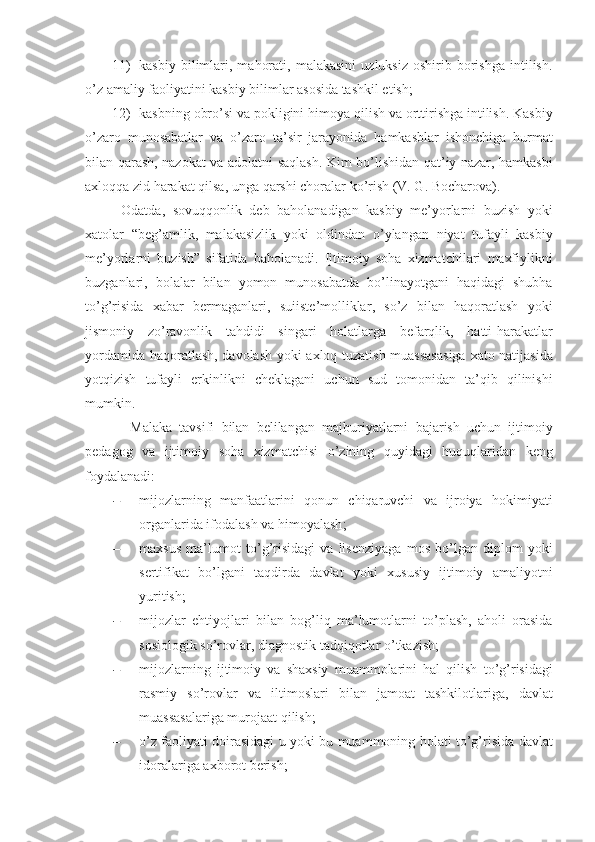 11) kasbiy   bilimlari,   mahorati,   malakasini   uzluksiz   oshirib   borishga   intilish.
o’z amaliy faoliyatini kasbiy bilimlar asosida tashkil etish;
12) kasbning   obro ’ si   va   pokligini   himoya   qilish   va   orttirishga   intilish .  Kasbiy
o ’ zaro   munosabatlar   va   o ’ zaro   ta ’ sir   jarayonida   hamkasblar   ishonchiga   hurmat
bilan   qarash ,   nazokat   va   adolatni   saqlash .   Kim   bo ’ lishidan   qat ’ iy   nazar ,   hamkasbi
axloqqa   zid   harakat   qilsa ,  unga   qarshi   choralar   ko ’ rish  ( V .  G .  Bocharova ).
Odatda ,   sovuqqonlik   deb   baholanadigan   kasbiy   me ’ yorlarni   buzish   yoki
xatolar   “ beg ’ amlik ,   malakasizlik   yoki   oldindan   o ’ ylangan   niyat   tufayli   kasbiy
me ’ yorlarni   buzish ”   sifatida   baholanadi .   Ijtimoiy   soha   xizmatchilari   maxfiylikni
buzganlari ,   bolalar   bilan   yomon   munosabatda   bo ’ linayotgani   haqidagi   shubha
to ’ g ’ risida   xabar   bermaganlari ,   suiiste ’ molliklar ,   so ’ z   bilan   haqoratlash   yoki
jismoniy   zo ’ ravonlik   tahdidi   singari   holatlarga   befarqlik ,   hatti - harakatlar
yordamida   haqoratlash ,   davolash   yoki   axloq   tuzatish   muassasasiga   xato   natijasida
yotqizish   tufayli   erkinlikni   cheklagani   uchun   sud   tomonidan   ta ’ qib   qilinishi
mumkin .
Malaka   tavsifi   bilan   belilangan   majburiyatlarni   bajarish   uchun   ijtimoiy
pedagog   va   ijtimoiy   soha   xizmatchisi   o ’ zining   quyidagi   huquqlaridan   keng
foydalanadi :
 mijozlarning   manfaatlarini   qonun   chiqaruvchi   va   ijroiya   hokimiyati
organlarida   ifodalash   va   himoyalash ;
 maxsus   ma ’ lumot   to ’ g ’ risidagi   va   lisenziyaga   mos   bo ’ lgan   diplom   yoki
sertifikat   bo ’ lgani   taqdirda   davlat   yoki   xususiy   ijtimoiy   amaliyotni
yuritish ;
 mijozlar   ehtiyojlari   bilan   bog ’ liq   ma ’ lumotlarni   to ’ plash ,   aholi   orasida
sosiologik   so ’ rovlar ,  diagnostik   tadqiqotlar   o ’ tkazish ;
 mijozlarning   ijtimoiy   va   shaxsiy   muammolarini   hal   qilish   to ’ g ’ risidagi
rasmiy   so ’ rovlar   va   iltimoslari   bilan   jamoat   tashkilotlariga ,   davlat
muassasalariga   murojaat   qilish ;
 o ’ z   faoliyati   doirasidagi   u   yoki   bu   muammoning   holati   to ’ g ’ risida   davlat
idoralariga   axborot   berish ; 