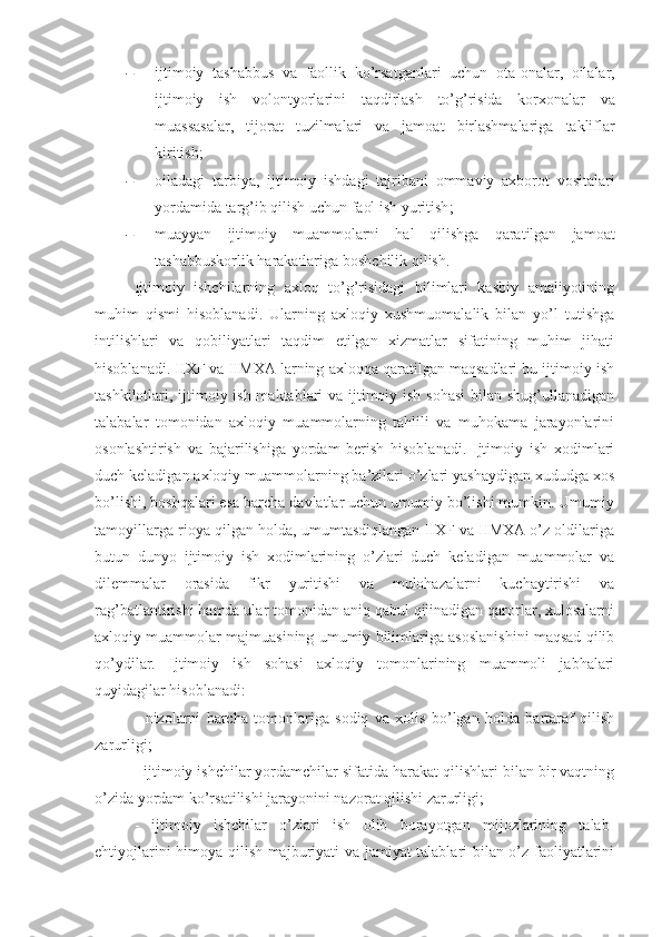  ijtimoiy   tashabbus   va   faollik   ko ’ rsatganlari   uchun   ota - onalar ,   oilalar ,
ijtimoiy   ish   volontyorlarini   taqdirlash   to ’ g ’ risida   korxonalar   va
muassasalar ,   tijorat   tuzilmalari   va   jamoat   birlashmalariga   takliflar
kiritish ;
 oiladagi   tarbiya ,   ijtimoiy   ishdagi   tajribani   ommaviy   axborot   vositalari
yordamida   targ ’ ib   qilish   uchun   faol   ish   yuritish ;
 muayyan   ijtimoiy   muammolarni   hal   qilishga   qaratilgan   jamoat
tashabbuskorlik   harakatlariga   boshchilik   qilish .
Ijtimoiy   ishchilarning   axloq   to’g’risidagi   bilimlari   kasbiy   amaliyotining
muhim   qismi   hisoblanadi.   Ularning   axloqiy   xushmuomalalik   bilan   yo’l   tutishga
intilishlari   va   qobiliyatlari   taqdim   etilgan   xizmatlar   sifatining   muhim   jihati
hisoblanadi. IIXF va IIMXA larning axloqqa qaratilgan maqsadlari bu ijtimoiy ish
tashkilotlari, ijtimoiy ish maktablari  va ijtimoiy ish sohasi  bilan shug’ullanadigan
talabalar   tomonidan   axloqiy   muammolarning   tahlili   va   muhokama   jarayonlarini
osonlashtirish   va   bajarilishiga   yordam   berish   hisoblanadi.   Ijtimoiy   ish   xodimlari
duch keladigan axloqiy muammolarning ba’zilari o’zlari yashaydigan xududga xos
bo’lishi, boshqalari esa barcha davlatlar uchun umumiy bo’lishi mumkin. Umumiy
tamoyillarga rioya qilgan holda, umumtasdiqlangan IIXF va IIMXA o’z oldilariga
butun   dunyo   ijtimoiy   ish   xodimlarining   o’zlari   duch   keladigan   muammolar   va
dilemmalar   orasida   fikr   yuritishi   va   mulohazalarni   kuchaytirishi   va
rag’batlantirishi hamda ular tomonidan aniq qabul qilinadigan qarorlar, xulosalarni
axloqiy muammolar majmuasining umumiy bilimlariga asoslanishini maqsad qilib
qo’ydilar.   Ijtimoiy   ish   sohasi   axloqiy   tomonlarining   muammoli   jabhalari
quyidagilar hisoblanadi: 
-   nizolarni   barcha   tomonlariga   sodiq   va   xolis   bo’lgan   holda   bartaraf   qilish
zarurligi;
- ijtimoiy ishchilar yordamchilar sifatida harakat qilishlari bilan bir vaqtning
o’zida yordam ko’rsatilishi jarayonini nazorat qilishi zarurligi;
-   ijtimoiy   ishchilar   o’zlari   ish   olib   borayotgan   mijozlarining   talab-
ehtiyojlarini himoya qilish majburiyati va jamiyat talablari bilan o’z faoliyatlarini 