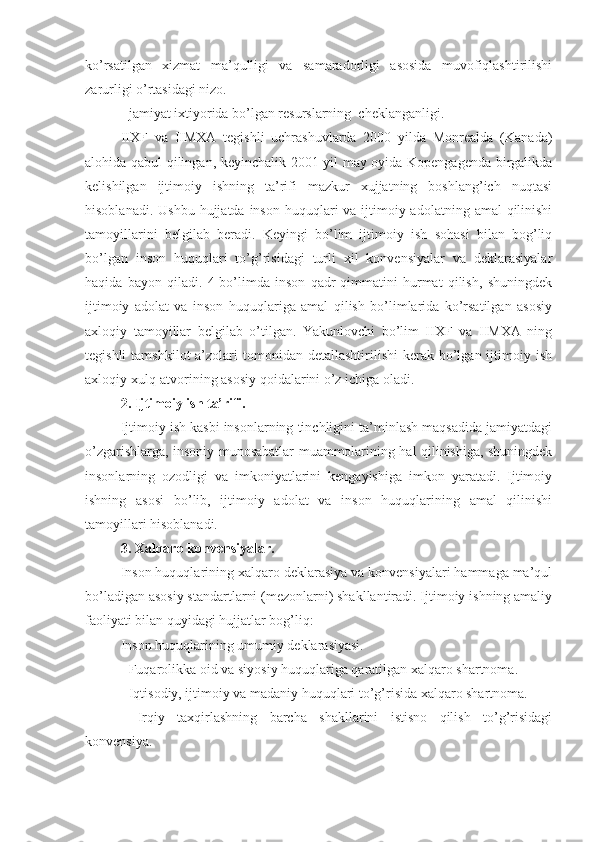 ko’rsatilgan   xizmat   ma’qulligi   va   samaradorligi   asosida   muvofiqlashtirilishi
zarurligi o’rtasidagi nizo.
- jamiyat ixtiyorida bo’lgan resurslarning  cheklanganligi. 
IIXF   va   IIMXA   tegishli   uchrashuvlarda   2000   yilda   Monrealda   (Kanada)
alohida qabul qilingan, keyinchalik 2001 yil may oyida Kopengagenda birgalikda
kelishilgan   ijtimoiy   ishning   ta’rifi   mazkur   xujjatning   boshlang’ich   nuqtasi
hisoblanadi. Ushbu   hujjatda   inson huquqlari  va ijtimoiy adolatning  amal  qilinishi
tamoyillarini   belgilab   beradi.   Keyingi   bo’lim   ijtimoiy   ish   sohasi   bilan   bog’liq
bo’lgan   inson   huquqlari   to’g’risidagi   turli   xil   konvensiyalar   va   deklarasiyalar
haqida   bayon   qiladi.   4-bo’limda   inson   qadr-qimmatini   hurmat   qilish,   shuningdek
ijtimoiy   adolat   va   inson   huquqlariga   amal   qilish   bo’limlarida   ko’rsatilgan   asosiy
axloqiy   tamoyillar   belgilab   o’tilgan.   Yakunlovchi   bo’lim   IIXF   va   IIMXA   ning
tegishli   tamshkilot  a’zolari  tomonidan  detallashtirilishi   kerak  bo’lgan ijtimoiy ish
axloqiy xulq-atvorining asosiy qoidalarini o’z ichiga oladi.
2. Ijtimoiy ish ta’rifi.    
Ijtimoiy ish kasbi insonlarning tinchligini ta’minlash maqsadida jamiyatdagi
o’zgarishlarga, insoniy munosabatlar muammolarining hal qilinishiga, shuningdek
insonlarning   ozodligi   va   imkoniyatlarini   kengayishiga   imkon   yaratadi.   Ijtimoiy
ishning   asosi   bo’lib,   ijtimoiy   adolat   va   inson   huquqlarining   amal   qilinishi
tamoyillari hisoblanadi. 
3. Xalqaro konvensiyalar.
Inson huquqlarining xalqaro deklarasiya va konvensiyalari hammaga ma’qul
bo’ladigan asosiy standartlarni (mezonlarni) shakllantiradi. Ijtimoiy ishning amaliy
faoliyati bilan quyidagi hujjatlar bog’liq:
Inson huquqlarining umumiy deklarasiyasi.
- Fuqarolikka oid va siyosiy huquqlariga qaratilgan xalqaro shartnoma.
- Iqtisodiy, ijtimoiy va madaniy huquqlari to’g’risida xalqaro shartnoma.
-   Irqiy   taxqirlashning   barcha   shakllarini   istisno   qilish   to’g’risidagi
konvensiya. 
