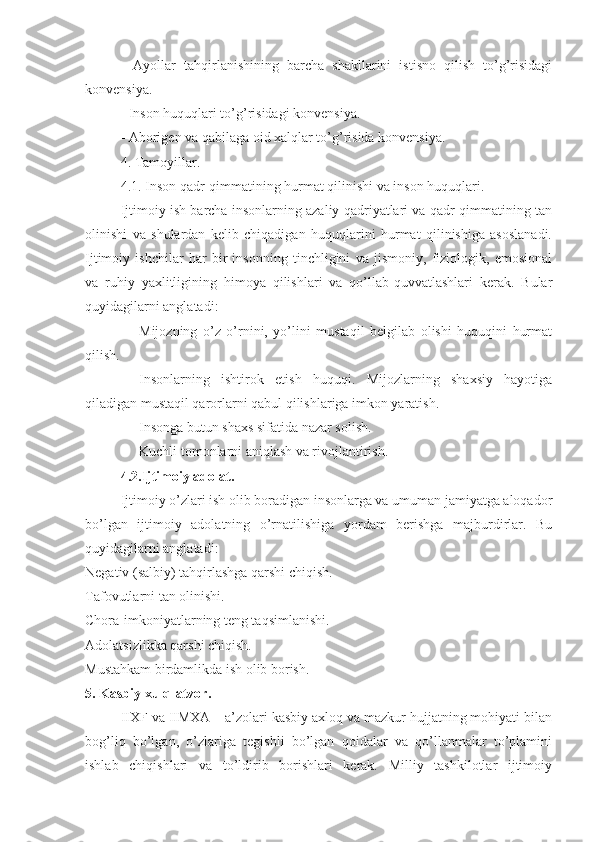 -   Ayollar   tahqirlanishining   barcha   shakllarini   istisno   qilish   to’g’risidagi
konvensiya.
- Inson huquqlari to’g’risidagi konvensiya.
- Aborigen va qabilaga oid xalqlar to’g’risida konvensiya.
4. Tamoyillar.
4.1. Inson qadr-qimmatining hurmat qilinishi va inson huquqlari. 
Ijtimoiy ish barcha insonlarning azaliy qadriyatlari va qadr-qimmatining tan
olinishi   va   shulardan   kelib   chiqadigan   huquqlarini   hurmat   qilinishiga   asoslanadi.
Ijtimoiy   ishchilar   har   bir   insonning   tinchligini   va   jismoniy,   fiziologik,   emosional
va   ruhiy   yaxlitligining   himoya   qilishlari   va   qo’llab-quvvatlashlari   kerak.   Bular
quyidagilarni anglatadi:
Mijozning   o’z   o’rnini,   yo’lini   mustaqil   belgilab   olishi   huquqini   hurmat
qilish. 
Insonlarning   ishtirok   etish   huquqi.   Mijozlarning   shaxsiy   hayotiga
qiladigan mustaqil qarorlarni qabul qilishlariga imkon yaratish.
Insonga butun shaxs sifatida nazar solish.
Kuchli tomonlarni aniqlash va rivojlantirish.
4.2.Ijtimoiy adolat.
Ijtimoiy o’zlari ish olib boradigan insonlarga va umuman jamiyatga aloqador
bo’lgan   ijtimoiy   adolatning   o’rnatilishiga   yordam   berishga   majburdirlar.   Bu
quyidagilarni anglatadi:
Negativ (salbiy) tahqirlashga qarshi chiqish.
Tafovutlarni tan olinishi.
Chora-imkoniyatlarning teng taqsimlanishi.
Adolatsizlikka qarshi chiqish.
Mustahkam birdamlikda ish olib borish.
5. Kasbiy xulq-atvor. 
IIXF va IIMXA – a’zolari kasbiy axloq va mazkur hujjatning mohiyati bilan
bog’liq   bo’lgan,   o’zlariga   tegishli   bo’lgan   qoidalar   va   qo’llanmalar   to’plamini
ishlab   chiqishlari   va   to’ldirib   borishlari   kerak.   Milliy   tashkilotlar   ijtimoiy 