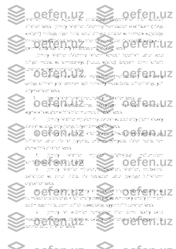 ishchilarni   mazkur   xujjatlar   va   qoidalardagi   o’zgartirishlari   bilan   xabardor
qilishlari   kerak.   Ijtimoiy   ishchilar   o’zlarining   mamlakatlari   spesifikasini   (o’ziga
xosligini)   inobatga   olgan   holda   qabul   qilingan   qoidalar   va   normativ   xujjatlarga
binoan harakat qilishlari kerak. Shu bilan bir qatorda ular o’z ishlarida kasbiy xulq-
atvorning quyidagi umumiy qoidalarga amal qilishlari kerak:
  Ijtimoiy   ishchilar   o’zlarining   ishlarini   samarali   bajarilishi   uchun   zarur
bo’lgan   malaka   va   kompetensiya   (huquq,   vakolat)   darajasini   doimo   ko’tarib
turishlari va rivojlantirishlari kerak.
1. Ijtimoiy   ishchilar   o’z   malakalarini   (mahoratlarini)   odamlarning
azobga   solinishi   yoki   terrorizm   kabi   noinsoniy   maqsadlarda   qo’llanilishiga   yo’l
qo’ymasliklari kerak.
2. Ijtimoiy ishchilar vijdonan, halol yo’l tutishlari kerak.
3. Ijtimoiy   ishchilar   birga   ishlaydigan   insonlarga   hamdardlik,
xayrixoxlik va g’amxo’rlik bilan muomala qilishlari kerak.
4. Ijtimoiy ishchilar mijozlarining qiziqish va talab-ehtiyojlarini shaxsiy
qiziqish va talab-ehtiyojlariga bo’ysindirmasliklari kerak.
5. Ijtimoiy   ish   xodimlari   sifatli   xizmat   ko’rsatish   imkoniyatlariga   ega
bo’lishlari   uchun   o’z   ish   joylarida,   umuman,   jamiyatda   o’zlari   haqida   ham
g’amxo’rlik qilishlari kerak.
6. Ijtimoiy   ishchilar   mijozlari   to’g’risidagi   ma’lumotlarni
konfidensialligini saqlashlari kerak.
7. Ijtimoiy   ishchilar   mijozlari,   hamkasblari,   ishchilari,   professional
tashkilotlar   va   qonun   oldida   o’z   harakatlari   uchun   javobgar   bo’lishlarini
anglashlari kerak.
8. Ijtimoiy ishchilar ijtimoiy ish maktablari bilan hamkorlik qilishlari va
bu maktablar talabalariga sifatli amaliy treninglar va zamonaviy amaliy bilimlarni
taqdim etgan holda ularni  qo’llab-quvvatlashga tayyor bo’lib turishlari kerak.
9. Ijtimoiy   ish   xodimlari   hamkasblari   bilan   doimo   kasbiy   axloq
masalalarini   muhokama   qilishlari   va   axloqiy   tomonlariga   e’tibor   bergan   holda
qarorlar qabul qilishlari kerak. 