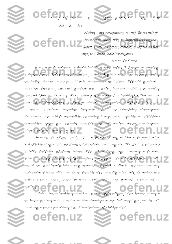 1. IJTIMOIY   ISH   XODIMINING   AXLOQIY
FAZILATLARI.
      «Axloq – ma’naviyatning o’zagi. Inson axloqi 
          shunchalik salom-alik, xushmuomaladangina 
 iborat emas. Axloq bu, avvalo, insof  va adolat 
tuyg’usi, Imon, halollik degani».
                                                           Islom Karimov
«Etika»   tushunchasini   birinchi   bo’lib   yunon   faylasufi   Arastu   muomalaga
kiritgan. Arastu fanlarni tasnif qilarkan, ularni uch guruhga bo’ladi: nazariy, amaliy
va  ijodiy.   Birinchi   guruhga  u   falsafa,  matematika   va   fizikani;   ikkinchi   guruhga   –
etika   va   siyosatni;   uchinchi   guruhga   esa   –   san’at,   hunurmandchilik   va   amaliy
fanlarni   kiritadi.   Shunday   qilib,   qadimgi   yunonlar   axloq   haqidagi   ta’limotni   fan
darajasiga ko’targanlar va «Etika» (ta ethika) deb ataganlar.  Ijtimoiy ish etikasi fani
doirasida   talabalarni   insoniyat   hayotida   axloq   tushunchasining   ahamiyatini
chuqurroq   tushuntirish   maqsadida   axloqning   jamiyat   taraqqiyotida   mutafakkirlar
tomonidan   yaratilgan   axloqiy   qarashlar   va   ta’limotlar   mazmun-mohiyatini
o’rganish katta ahamiyatga ega. 
Ijtimoiy   ish   etikasi   fanida   axloq   tushunchasi   eng   muhim   tushunchalardan
biri sifatida o’rganiladi. «Axloq» so’zi arabchadan olingan bo’lib, «hulq» so’zining
ko’plik   shaklidir.   «Axloq»   iborasi   ikki   xil   ma’noga   ega:   umumiy   tushuncha
sifatida fanning tadqiqot obyektini anglatsa, muayyan tushuncha sifatida inson fe’l-
atvori   va   xatti-harakatining   eng   qamrovli   qismini   bildiradi.   Axloqni   umumiy
tushuncha   sifatida   olib,   uni   doira   shaklida   aks   ettiradigan   bo’lsak,   doiraning   eng
kichik   qismini   odob,   undan   kattaroq   qismini   xulq,   eng   qamrovli   qismini   axloq
egallaydi.
Odob   –   inson   haqida   yoqimli   taassurot   uyg’otadigan,   lekin   jamoa,   jamiyat
va   insoniyat   hayotida   u   qadar   muhim   ahamiyatga   ega   bo’lmaydigan,   milliy   urf-
odatlarga asoslangan chiroyli xatti-harakatlarni o’z ichiga oladi. 