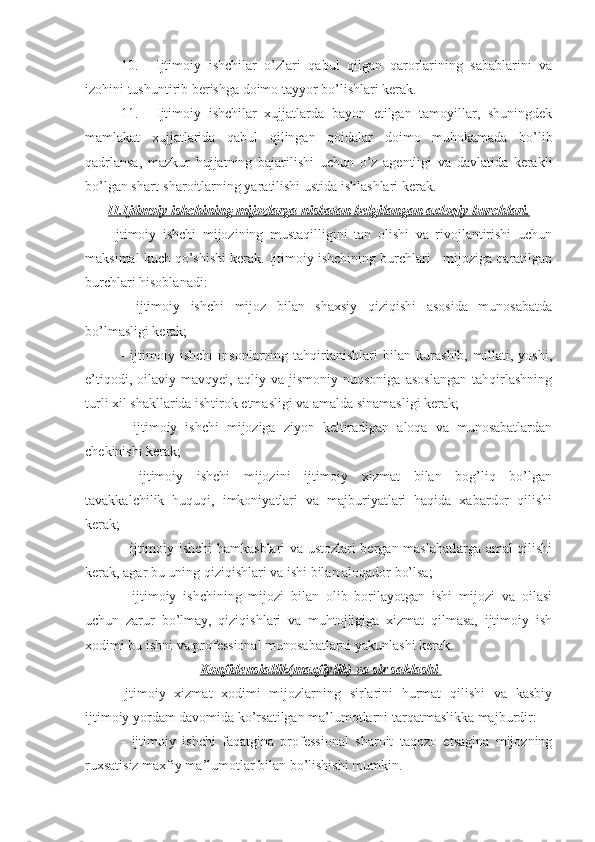 10. Ijtimoiy   ishchilar   o’zlari   qabul   qilgan   qarorlarining   sabablarini   va
izohini tushuntirib berishga doimo tayyor bo’lishlari kerak.
11. Ijtimoiy   ishchilar   xujjatlarda   bayon   etilgan   tamoyillar,   shuningdek
mamlakat   xujjatlarida   qabul   qilingan   qoidalar   doimo   muhokamada   bo’lib
qadrlansa,   mazkur   hujjatning   bajarilishi   uchun   o’z   agentligi   va   davlatida   kerakli
bo’lgan shart-sharoitlarning yaratilishi ustida ishlashlari kerak.
II.Ijtimoiy ishchining mijozlarga nisbatan belgilangan axloqiy burchlari.
        Ijtimoiy   ishchi   mijozining   mustaqilligini   tan   olishi   va   rivojlantirishi   uchun
maksimal kuch qo’shishi kerak. Ijtimoiy ishchining burchlari - mijoziga qaratilgan
burchlari hisoblanadi:
-   ijtimoiy   ishchi   mijoz   bilan   shaxsiy   qiziqishi   asosida   munosabatda
bo’lmasligi kerak;
-   ijtimoiy   ishchi   insonlarning   tahqirlanishlari   bilan   kurashib,   millati,   yoshi,
e’tiqodi,   oilaviy  mavqyei,   aqliy  va   jismoniy   nuqsoniga   asoslangan   tahqirlashning
turli xil shakllarida ishtirok etmasligi va amalda sinamasligi kerak;
-   ijtimoiy   ishchi   mijoziga   ziyon   keltiradigan   aloqa   va   munosabatlardan
chekinishi kerak;
-   ijtimoiy   ishchi   mijozini   ijtimoiy   xizmat   bilan   bog’liq   bo’lgan
tavakkalchilik   huquqi,   imkoniyatlari   va   majburiyatlari   haqida   xabardor   qilishi
kerak;
- ijtimoiy ishchi hamkasblari va ustozlari bergan maslahatlarga amal qilishi
kerak, agar bu uning qiziqishlari va ishi bilan aloqador bo’lsa;
-   ijtimoiy   ishchining   mijozi   bilan   olib   borilayotgan   ishi   mijozi   va   oilasi
uchun   zarur   bo’lmay,   qiziqishlari   va   muhtojligiga   xizmat   qilmasa,   ijtimoiy   ish
xodimi bu ishni va professional munosabatlarni yakunlashi kerak.
Konfidensiallik(maxfiylik) va sir saklashi 
Ijtimoiy   xizmat   xodimi   mijozlarning   sirlarini   hurmat   qilishi   va   kasbiy
ijtimoiy yordam davomida ko’rsatilgan ma’lumotlarni tarqatmaslikka majburdir:
-   ijtimoiy   ishchi   faqatgina   professional   sharoit   taqozo   etsagina   mijozning
ruxsatisiz maxfiy ma’lumotlar bilan bo’lishishi mumkin. 