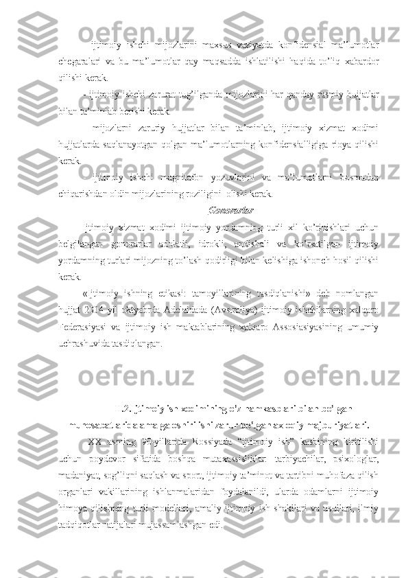 -   ijtimoiy   ishchi   mijozlarini   maxsus   vaziyatda   konfidensial   ma’lumotlar
chegaralari   va   bu   ma’lumotlar   qay   maqsadda   ishlatilishi   haqida   to’liq   xabardor
qilishi kerak. 
- ijtimoiy ishchi zarurat tug’ilganda mijozlarini har qanday rasmiy hujjatlar
bilan ta’minlab berishi kerak. 
-   mijozlarni   zaruriy   hujjatlar   bilan   ta’minlab,   ijtimoiy   xizmat   xodimi
hujjatlarda   saqlanayotgan   qolgan   ma’lumotlarning   konfidensialligiga   rioya   qilishi
kerak. 
-   ijtimoiy   ishchi   magnitafon   yozuvlarini   va   ma’lumotlarni   bosmadan
chiqarishdan oldin mijozlarining roziligini  olishi kerak. 
Gonorarlar
Ijtimoiy   xizmat   xodimi   ijtimoiy   yordamning   turli   xil   ko’rinishlari   uchun
belgilangan   gonorarlar   adolatli,   idrokli,   andishali   va   ko’rsatilgan   ijtimoiy
yordamning turlari mijozning to’lash qodirligi bilan kelishiga ishonch hosil qilishi
kerak. 
«Ijtimoiy   ishning   etikasi:   tamoyillarining   tasdiqlanishi»   deb   nomlangan
hujjat   2004   yil   oktyabrda   Adelaidada   (Avstraliya)   ijtimoiy   ishchilarning   xalqaro
Federasiyasi   va   ijtimoiy   ish   maktablarining   xalqaro   Assosiasiyasining   umumiy
uchrashuvida tasdiqlangan.   
II.2.Ijtimoiy ish xodimining o’z hamkasblari bilan bo’lgan
munosabatlarida amalga oshirilishi zarur bo’lgan axloqiy majburiyatlari.
XX   asrning   90-yillarida   Rossiyada   “ijtimoiy   ish”   kasbining   kiritilishi
uchun   poydevor   sifatida   boshqa   mutaxassisliklar:   tarbiyachilar,   psixologlar,
madaniyat, sog’liqni saqlash va sport, ijtimoiy ta’minot va tartibni muhofaza qilish
organlari   vakillarining   ishlanmalaridan   foydalanildi,   ularda   odamlarni   ijtimoiy
himoya   qilishning   turli   modellari,   amaliy   ijtimoiy   ish   shakllari   va   usullari,   ilmiy
tadqiqotlar natijalari mujassamlashgan edi. 