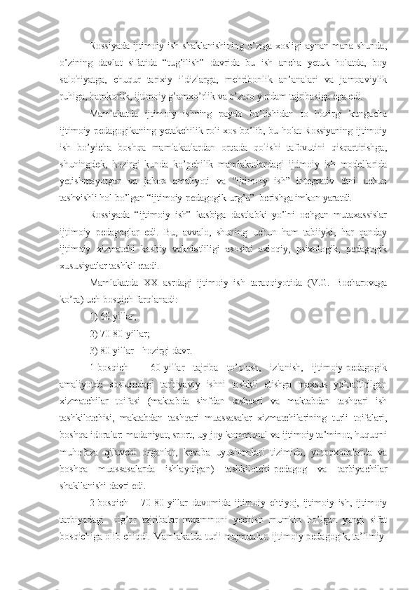 Rossiyada  ijtimoiy ish shaklanishining o’ziga xosligi aynan mana shunda,
o’zining   davlat   sifatida   “tug’ilish”   davrida   bu   ish   ancha   yetuk   holatda,   boy
salohiyatga,   chuqur   tarixiy   ildizlarga,   mehribonlik   an’analari   va   jamoaviylik
ruhiga, hamkorlik, ijtimoiy g’amxo’rlik va o’zaro yordam tajribasiga ega edi. 
Mamlakatda   ijtimoiy   ishning   paydo   bo’lishidan   to   hozirgi   kungacha
ijtimoiy pedagogikaning yetakchilik roli xos bo’lib, bu holat Rossiyaning ijtimoiy
ish   bo’yicha   boshqa   mamlakatlardan   orqada   qolishi   tafovutini   qisqartirishga,
shuningdek,   hozirgi   kunda   ko’pchilik   mamlakatlardagi   ijtimoiy   ish   modellarida
yetishmayotgan   va   jahon   amaliyoti   va   “ijtimoiy   ish”   integrativ   fani   uchun
tashvishli hol bo’lgan “ijtimoiy-pedagogik urg’u”  berishga imkon yaratdi.
Rossiyada   “ijtimoiy   ish”   kasbiga   dastlabki   yo’lni   ochgan   mutaxassislar
ijtimoiy   pedagoglar   edi.   Bu,   avvalo,   shuning   uchun   ham   tabiiyki,   har   qanday
ijtimoiy   xizmatchi   kasbiy   vakolatliligi   asosini   axloqiy,   psixologik,   pedagogik
xususiyatlar tashkil etadi. 
Mamlakatda   XX   asrdagi   ijtimoiy   ish   taraqqiyotida   (V.G.   Bocharovaga
ko’ra) uch bosqich farqlanadi: 
1) 60-yillar; 
2) 70-80-yillar; 
3) 80-yillar - hozirgi davr.
1-bosqich   –   60-yillar   tajriba   to’plash,   izlanish,   ijtimoiy-pedagogik
amaliyotda   sosiumdagi   tarbiyaviy   ishni   tashkil   etishga   maxsus   yo’naltirilgan
xizmatchilar   toifasi   (maktabda   sinfdan   tashqari   va   maktabdan   tashqari   ish
tashkilotchisi,   maktabdan   tashqari   muassasalar   xizmatchilarining   turli   toifalari,
boshqa idoralar: madaniyat, sport, uy-joy kommunal va ijtimoiy ta’minot, huquqni
muhofaza   qiluvchi   organlar,   kasaba   uyushmalari   tizimida,   yotoqxonalarda   va
boshqa   muassasalarda   ishlaydigan)   tashkilotchi-pedagog   va   tarbiyachilar
shakllanishi davri edi.
2-bosqich   –   70-80-yillar   davomida   ijtimoiy   ehtiyoj,   ijtimoiy   ish,   ijtimoiy
tarbiyadagi     ilg’or   tajribalar   muammoni   yechish   mumkin   bo’lgan   yangi   sifat
bosqichiga olib chiqdi. Mamlakatda turli majmualar: ijtimoiy-pedagogik, ta’limiy- 