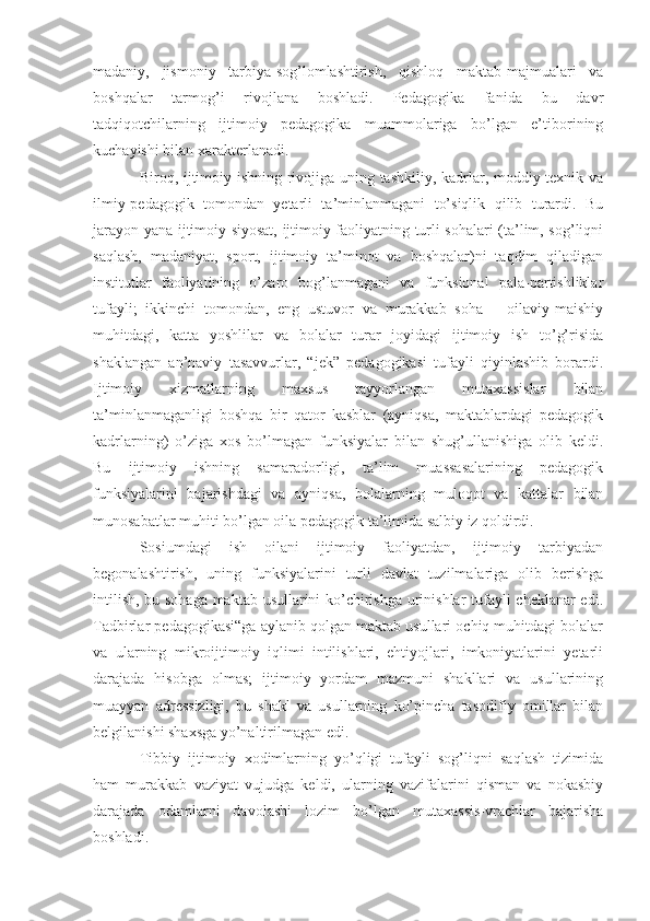 madaniy,   jismoniy   tarbiya-sog’lomlashtirish,   qishloq   maktab-majmualari   va
boshqalar   tarmog’i   rivojlana   boshladi.   Pedagogika   fanida   bu   davr
tadqiqotchilarning   ijtimoiy   pedagogika   muammolariga   bo’lgan   e’tiborining
kuchayishi bilan xarakterlanadi.
Biroq, ijtimoiy ishning rivojiga uning tashkiliy, kadrlar, moddiy-texnik va
ilmiy-pedagogik   tomondan   yetarli   ta’minlanmagani   to’siqlik   qilib   turardi.   Bu
jarayon yana ijtimoiy siyosat, ijtimoiy faoliyatning turli sohalari (ta’lim, sog’liqni
saqlash,   madaniyat,   sport,   ijtimoiy   ta’minot   va   boshqalar)ni   taqdim   qiladigan
institutlar   faoliyatining   o’zaro   bog’lanmagani   va   funksional   pala-partishliklar
tufayli;   ikkinchi   tomondan,   eng   ustuvor   va   murakkab   soha   –   oilaviy-maishiy
muhitdagi,   katta   yoshlilar   va   bolalar   turar   joyidagi   ijtimoiy   ish   to’g’risida
shaklangan   an’naviy   tasavvurlar,   “jek”   pedagogikasi   tufayli   qiyinlashib   borardi.
Ijtimoiy   xizmatlarning   maxsus   tayyorlangan   mutaxassislar   bilan
ta’minlanmaganligi   boshqa   bir   qator   kasblar   (ayniqsa,   maktablardagi   pedagogik
kadrlarning)   o’ziga   xos   bo’lmagan   funksiyalar   bilan   shug’ullanishiga   olib   keldi.
Bu   ijtimoiy   ishning   samaradorligi,   ta’lim   muassasalarining   pedagogik
funksiyalarini   bajarishdagi   va   ayniqsa,   bolalarning   muloqot   va   kattalar   bilan
munosabatlar muhiti bo’lgan oila pedagogik ta’limida salbiy iz qoldirdi.
Sosiumdagi   ish   oilani   ijtimoiy   faoliyatdan,   ijtimoiy   tarbiyadan
begonalashtirish,   uning   funksiyalarini   turli   davlat   tuzilmalariga   olib   berishga
intilish, bu sohaga maktab usullarini ko’chirishga urinishlar tufayli cheklanar edi.
Tadbirlar pedagogikasi“ga aylanib qolgan maktab usullari ochiq muhitdagi bolalar
va   ularning   mikroijtimoiy   iqlimi   intilishlari,   ehtiyojlari,   imkoniyatlarini   yetarli
darajada   hisobga   olmas;   ijtimoiy   yordam   mazmuni   shakllari   va   usullarining
muayyan   adressizligi,   bu   shakl   va   usullarning   ko’pincha   tasodifiy   omillar   bilan
belgilanishi shaxsga yo’naltirilmagan edi.
Tibbiy   ijtimoiy   xodimlarning   yo’qligi   tufayli   sog’liqni   saqlash   tizimida
ham   murakkab   vaziyat   vujudga   keldi,   ularning   vazifalarini   qisman   va   nokasbiy
darajada   odamlarni   davolashi   lozim   bo’lgan   mutaxassis-vrachlar   bajarisha
boshladi. 