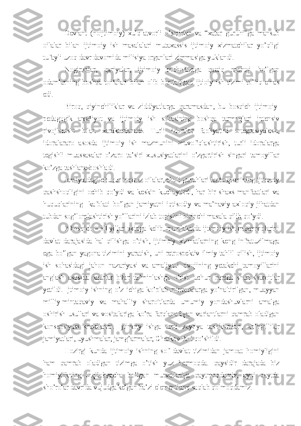 Deviant   (noijtimoiy)   xulq-atvorli   o’smirlar   va   “xatar   guruhi”ga   mansub
oilalar   bilan   ijtimoiy   ish   masalalari   mutaxassis   ijtimoiy   xizmatchilar   yo’qligi
tufayli uzoq davr davomida milisiya organlari zimmasiga yuklandi.
Nogironlar,   qariyalar,   ijtimoiy   muhofazaga   qattiq   muhtoj   bo’lgan
odamlarning   boshqa   toifalari   bilan   olib   boriladigan   ijtioiy   ish   tizimi   to’liq   emas
edi.
Biroq,   qiyinchiliklar   va   ziddiyatlarga   qaramasdan,   bu   bosqich   ijtimoiy-
pedagogik   amaliyot   va   ijtimoiy   ish   sohasining   boshqa   tarmoqlari   intensiv
rivojlanishi   bilan   xarakterlanadi.   Turli   idoralar   faoliyatini   integrasiyalash,
idoralararo   asosda   ijtimoiy   ish   mazmunini   muvofiqlashtirish,   turli   idoralarga
tegishli   muassasalar   o’zaro   ta’siri   xususiyatlarini   o’zgartirish   singari   tamoyillar
ko’zga tashlana boshladi.
Jamiyatdagi chuqur inqiroz oilalar, aholi guruhlari katta qismining ijtimoiy
qashshoqligini   ochib   qo’ydi   va   keskin   kuchaytirdi,   har   bir   shaxs   manfaatlari   va
huquqlarining     kafolati   bo’lgan   jamiyatni   iqtisodiy   va   ma’naviy-axloqiy   jihatdan
tubdan sog’lomlashtirish yo’llarini izlab topishni birinchi masala qilib qo’ydi.
3-bosqich – 80-yillar oxiriga kelib, mamlakatda ijtimoiy ish muammolarini
davlat   darajasida   hal   qilishga   o’tish,   ijtimoiy   xizmatlarning   keng   infratuzilmaga
ega   bo’lgan   yagona   tizimini   yaratish,   uni   retrospektiv   ilmiy   tahlil   qilish,   ijtimoiy
ish   sohasidagi   jahon   nazariyasi   va   amaliyoti   rivojining   yetakchi   tamoyillarini
anglash   asosida   kadrlar   bilan   ta’minlashga   o’tish   uchun   barcha   shart-sharoitlar
yetildi.   Ijtimoiy   ishning   o’z   ichiga   ko’plab   mintaqalarga   yo’naltirilgan,   muayyan
milliy-mintaqaviy   va   mahalliy   sharoitlarda   umumiy   yondashuvlarni   amalga
oshirish   usullari   va   vositalariga   ko’ra   farqlanadigan   variantlarni   qamrab   oladigan
konsepsiyasi   shakllandi.   Ijtimoiy   ishga   turli   xayriya   tashkilotlari,   ko’ngillilar
jamiyatlari, uyushmalar, jamg’armalar, Cherkov faol qo’shildi.
Hozirgi   kunda   ijtimoiy   ishning   sof   davlat   tizimidan   jamoat   homiyligini
ham   qamrab   oladigan   tizimga   o’tish   yuz   bermoqda.   qaysidir   darajada   biz
homiylikning   inqilobgacha   bo’lgan   murvatlariga   qaytmoqdamiz,   ayni   paytda
sho’rolar davrida vujudga kelgan ba’zi elementlarni saqlab qolmoqdamiz. 