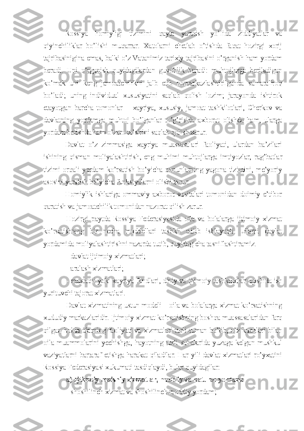 Rossiya   homiyligi   tizimini   qayta   yaratish   yo’lida   ziddiyatlar   va
qiyinchiliklar   bo’lishi   muqarrar.   Xatolarni   chetlab   o’tishda   faqat   hozirgi   xorij
tajribasinigina emas, balki o’z Vatanimiz tarixiy tajribasini o’rganish ham yordam
beradi.   Uni   o’rganish   quyidagilardan   guvohlik   beradi:   muhtojlarga   beriladigan
ko’mak   uni   keng   jamoatchilikni   jalb   etib   nomarkazlashtirilganda   samaraliroq
bo’ladi;   uning   individual   xususiyatini   saqlab   qolish   lozim;   jarayonda   ishtirok
etayotgan   barcha   tomonlar   –   xayriya,   xususiy,   jamoat   tashkilotlari,   Cherkov   va
davlatning   yordamga   muhtoj   bo’lganlar   to’g’risida   axborot   olishda   ham,   ularga
yordam berishda ham o’zaro ta’sirini saqlab qolish zarur.
Davlat   o’z   zimmasiga   xayriya   muassasalari   faoliyati,   ulardan   ba’zilari
ishining   qisman   moliyalashtirish,   eng   muhimi   muhtojlarga   imtiyozlar,   rag’batlar
tizimi   orqali   yordam   ko’rsatish   bo’yicha   qonunlarning   yagona   tizimini,   me’yoriy
asosini yaratish bo’yicha funksiyalarni olishi zarur. 
Homiylik   ishlariga   ommaviy   axborot   vositalari   tomonidan   doimiy   e’tibor
qaratish va jamoatchilik tomonidan nazorat qilish zarur.
Hozirgi   paytda   Rossiya   Federasiyasida   oila   va   bolalarga   ijtimoiy   xizmat
ko’rsatishning   bir   necha   moddellari   tashkil   etilib   ishlayapti.   Ularni   davlat
yordamida moliyalashtirishni nazarda tutib, quyidagicha tasniflashtiramiz.
- davlat ijtimoiy xizmatlari;
- aralash xizmatlari;
- mustaqil yoki xayriya fondlari, diniy va ijtimoiy tashkilotlari qoshida ish
yurituvchi tajorat xizmatlari.
Davlat xizmatining ustun modeli – oila va bolalarga xizmat ko’rsatishning
xududiy markazlaridir. Ijtimoiy xizmat ko’rsatishning boshqa muassasalaridan farq
qilgan holda ularning faoliyati va xizmatlari turli-tuman bo’lib, o’z kuchlari bilan
oila   muammolarini   yechishga,   hayotning   turli   sohalarida   yuzaga   kelgan   mushkul
vaziyatlarni bartaraf etishga harakat qiladilar. Har yili davlat xizmatlari ro’yxatini
Rossiya Federasiyasi xukumati tasdiqlaydi, bular quyidagilar:
a) Ijtimoiy-maishiy xizmatlar, moddiy va natural yordam:
- shoshilinch xizmat va shoshilinch moddiy yordam; 