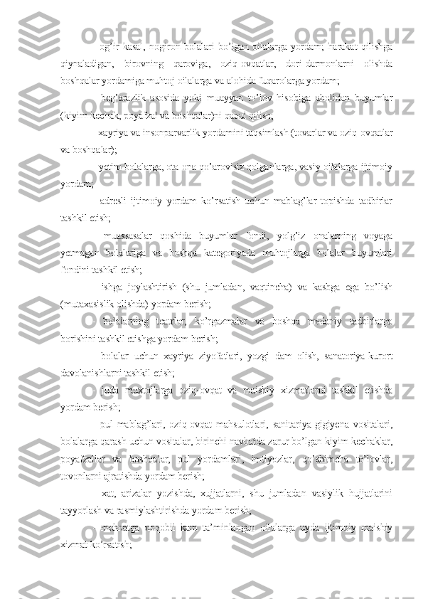 -   og’ir   kasal,   nogiron   bolalari   bo’lgan   oilalarga   yordam;   harakat   qilishga
qiynaladigan,   birovning   qaroviga,   oziq-ovqatlar,   dori-darmonlarni   olishda
boshqalar yordamiga muhtoj oilalarga va alohida fuqarolarga yordam;
-   beg’arazlik   asosida   yoki   muayyan   to’lov   hisobiga   aholidan   buyumlar
(kiyim-kechak, poyafzal va boshqalar)ni qabul qilish;
- xayriya va insonparvarlik yordamini taqsimlash (tovarlar va oziq-ovqatlar
va boshqalar);
- yetim bolalarga, ota-ona qo’arovisiz qolganlarga, vasiy oilalarga ijtimoiy
yordam;
-   adresli   ijtimoiy   yordam   ko’rsatish   uchun   mablag’lar   topishda   tadbirlar
tashkil etish;
-   muassasalar   qoshida   buyumlar   fondi,   yolg’iz   onalarning   voyaga
yetmagan   bolalariga   va   boshqa   kategoriyada   muhtojlarga   bolalar   buyumlari
fondini tashkil etish;
-   ishga   joylashtirish   (shu   jumladan,   vaqtincha)   va   kasbga   ega   bo’lish
(mutaxasislik olishda) yordam berish;
-   bolalarning   teatrlar,   ko’rgazmalar   va   boshqa   madaniy   tadbirlarga
borishini tashkil etishga yordam berish;
-   bolalar   uchun   xayriya   ziyofatlari,   yozgi   dam   olish,   sanatoriya-kurort
davolanishlarni tashkil etish;
-   juda   muxtojlarga   oziq-ovqat   va   maishiy   xizmatlarni   tashkil   etishda
yordam berish;
-   pul   mablag’lari,   oziq-ovqat   mahsulotlari,   sanitariya-gigiyena   vositalari,
bolalarga qarash uchun vositalar, birinchi navbatda zarur bo’lgan kiyim-kechaklar,
poyafzallar   va   boshqalar,   pul   yordamlari,   imtiyozlar,   qo’shimcha   to’lovlar,
tovonlarni ajratishda yordam berish;
-   xat,   arizalar   yozishda,   xujjatlarni,   shu   jumladan   vasiylik   hujjatlarini
tayyorlash va rasmiylashtirishda yordam berish;
-   mehnatga   noqobil   kam   ta’minlangan   oilalarga   uyda   ijtimoiy   maishiy
xizmat ko’rsatish; 