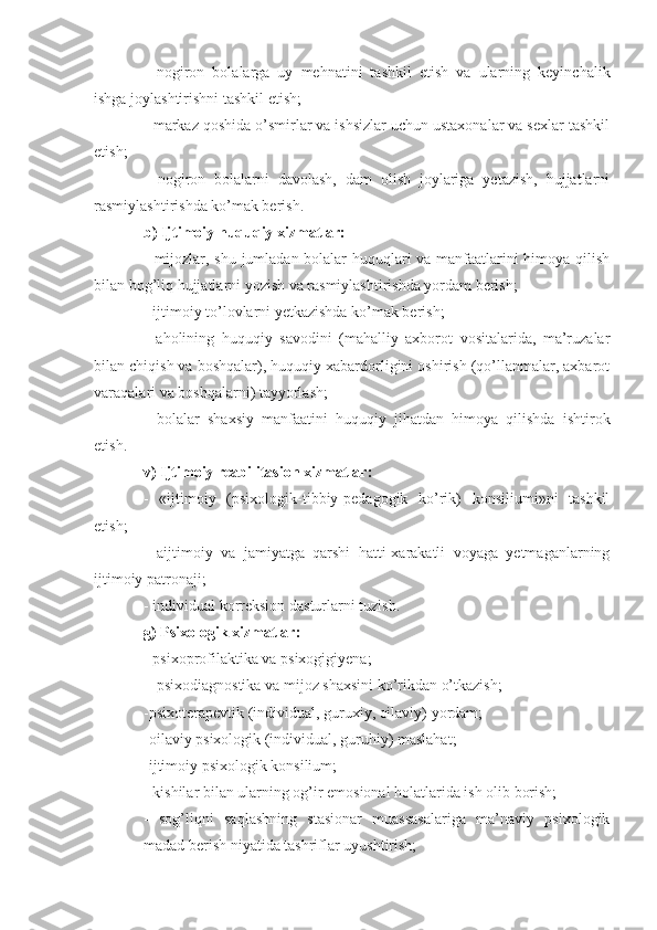 -   nogiron   bolalarga   uy   mehnatini   tashkil   etish   va   ularning   keyinchalik
ishga joylashtirishni tashkil etish;
- markaz qoshida o’smirlar va ishsizlar uchun ustaxonalar va sexlar tashkil
etish;
-   nogiron   bolalarni   davolash,   dam   olish   joylariga   yetazish,   hujjatlarni
rasmiylashtirishda ko’mak berish.
b) Ijtimoiy huquqiy xizmatlar:
- mijozlar, shu jumladan bolalar huquqlari va manfaatlarini himoya qilish
bilan bog’liq hujjatlarni yozish va rasmiylashtirishda yordam berish;
- ijtimoiy to’lovlarni yetkazishda ko’mak berish;
-   aholining   huquqiy   savodini   (mahalliy   axborot   vositalarida,   ma’ruzalar
bilan chiqish va boshqalar), huquqiy xabardorligini oshirish (qo’llanmalar, axbarot
varaqalari va boshqalarni) tayyorlash;
-   bolalar   shaxsiy   manfaatini   huquqiy   jihatdan   himoya   qilishda   ishtirok
etish.
v) Ijtimoiy reabilitasion xizmatlar:
-   «ijtimoiy   (psixologik-tibbiy-pedagogik   ko’rik)   konsiliumi»ni   tashkil
etish;
-   aijtimoiy   va   jamiyatga   qarshi   hatti-xarakatli   voyaga   yetmaganlarning
ijtimoiy patronaji;
- individual korreksion dasturlarni tuzish.
g) Psixologik xizmatlar:
- psixoprofilaktika va psixogigiyena;
 - psixodiagnostika va mijoz shaxsini ko’rikdan o’tkazish;
-psixoterapevtik (individual, guruxiy, oilaviy) yordam;
-oilaviy psixologik (individual, guruhiy) maslahat;
-ijtimoiy psixologik konsilium;
- kishilar bilan ularning og’ir emosional holatlarida ish olib borish;
-   sog’liqni   saqlashning   stasionar   muassasalariga   ma’naviy   psixologik
madad berish niyatida tashriflar uyushtirish; 