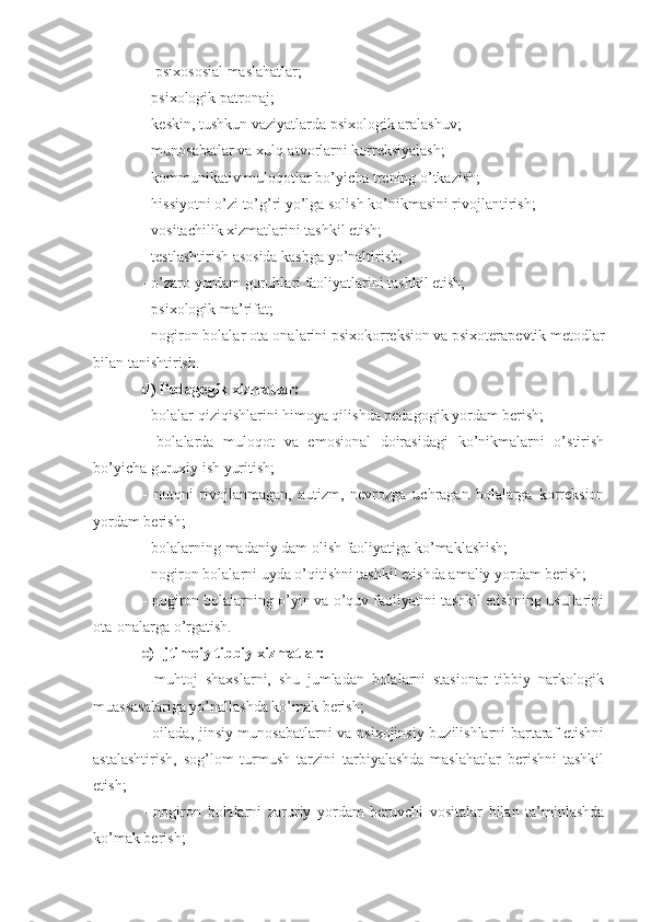 -  psixososial maslahatlar;
- psixologik patronaj;
- keskin, tushkun vaziyatlarda psixologik aralashuv;
- munosabatlar va xulq-atvorlarni korreksiyalash;
- kommunikativ muloqotlar bo’yicha trening o’tkazish;
- hissiyotni o’zi to’g’ri yo’lga solish ko’nikmasini rivojlantirish;
- vositachilik xizmatlarini tashkil etish;
- testlashtirish asosida kasbga yo’naltirish;
- o’zaro yordam guruhlari faoliyatlarini tashkil etish;
- psixologik ma’rifat;
- nogiron bolalar ota-onalarini psixokorreksion va psixoterapevtik metodlar
bilan tanishtirish.
d) Pedagogik xizmatlar:
- bolalar qiziqishlarini himoya qilishda pedagogik yordam berish;
-   bolalarda   muloqot   va   emosional   doirasidagi   ko’nikmalarni   o’stirish
bo’yicha guruxiy ish yuritish;
-   nutqni   rivojlanmagan,   autizm,   nevrozga   uchragan   bolalarga   korreksion
yordam berish;
- bolalarning madaniy dam olish faoliyatiga ko’maklashish;
- nogiron bolalarni uyda o’qitishni tashkil etishda amaliy yordam berish;
- nogiron bolalarning o’yin va o’quv faoliyatini tashkil etishning usullarini
ota-onalarga o’rgatish.
e) Ijtimoiy tibbiy xizmatlar: 
-   muhtoj   shaxslarni,   shu   jumladan   bolalarni   stasionar   tibbiy   narkologik
muassasalariga yo’nallashda ko’mak berish;
- oilada, jinsiy munosabatlarni va psixojinsiy buzilishlarni bartaraf etishni
astalashtirish,   sog’lom   turmush   tarzini   tarbiyalashda   maslahatlar   berishni   tashkil
etish; 
-   nogiron   bolalarni   zaruriy   yordam   beruvchi   vositalar   bilan   ta’minlashda
ko’mak berish; 