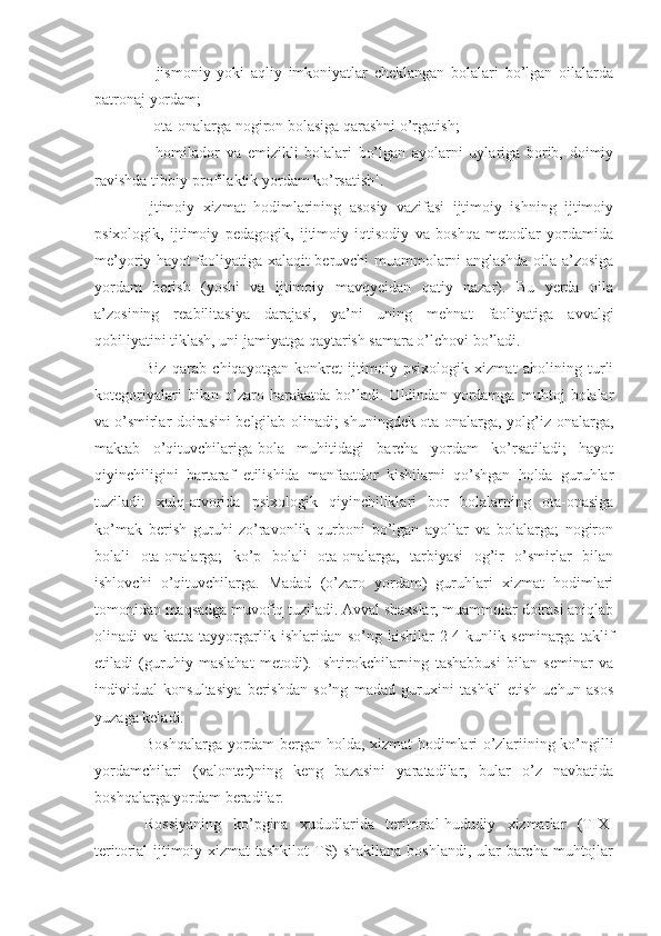 -   jismoniy   yoki   aqliy   imkoniyatlar   cheklangan   bolalari   bo’lgan   oilalarda
patronaj yordam;
- ota-onalarga nogiron bolasiga qarashni o’rgatish;
-   homilador   va   emizikli   bolalari   bo’lgan   ayolarni   uylariga   borib,   doimiy
ravishda tibbiy-profilaktik yordam ko’rsatish 1
.
Ijtimoiy   xizmat   hodimlarining   asosiy   vazifasi   ijtimoiy   ishning   ijtimoiy
psixologik,   ijtimoiy   pedagogik,   ijtimoiy   iqtisodiy   va   boshqa   metodlar   yordamida
me’yoriy hayot faoliyatiga xalaqit beruvchi muammolarni anglashda oila a’zosiga
yordam   berish   (yoshi   va   ijtimoiy   mavqyeidan   qatiy   nazar).   Bu   yerda   oila
a’zosining   reabilitasiya   darajasi,   ya’ni   uning   mehnat   faoliyatiga   avvalgi
qobiliyatini tiklash, uni jamiyatga qaytarish samara o’lchovi bo’ladi.
Biz   qarab   chiqayotgan   konkret   ijtimoiy   psixologik   xizmat   aholining   turli
kotegoriyalari   bilan   o’zaro   harakatda   bo’ladi.   Oldindan   yordamga   muhtoj   bolalar
va o’smirlar doirasini belgilab olinadi; shuningdek ota-onalarga, yolg’iz onalarga,
maktab   o’qituvchilariga-bola   muhitidagi   barcha   yordam   ko’rsatiladi;   hayot
qiyinchiligini   bartaraf   etilishida   manfaatdor   kishilarni   qo’shgan   holda   guruhlar
tuziladi:   xulq-atvorida   psixologik   qiyinchiliklari   bor   bolalarning   ota-onasiga
ko’mak   berish   guruhi-zo’ravonlik   qurboni   bo’lgan   ayollar   va   bolalarga;   nogiron
bolali   ota-onalarga;   ko’p   bolali   ota-onalarga,   tarbiyasi   og’ir   o’smirlar   bilan
ishlovchi   o’qituvchilarga.   Madad   (o’zaro   yordam)   guruhlari   xizmat   hodimlari
tomonidan maqsadga muvofiq tuziladi. Avval shaxslar, muammolar doirasi aniqlab
olinadi   va  katta  tayyorgarlik  ishlaridan  so’ng   kishilar   2-4  kunlik  seminarga  taklif
etiladi   (guruhiy   maslahat   metodi).   Ishtirokchilarning   tashabbusi   bilan   seminar   va
individual   konsultasiya   berishdan   so’ng   madad   guruxini   tashkil   etish   uchun   asos
yuzaga keladi.
Boshqalarga yordam bergan holda, xizmat hodimlari o’zlariining ko’ngilli
yordamchilari   (valonter)ning   keng   bazasini   yaratadilar,   bular   o’z   navbatida
boshqalarga yordam beradilar. 
Rossiyaning   ko’pgina   xududlarida   teritorial-hududiy   xizmatlar   (TIX-
teritorial ijtimoiy xizmat  tashkilot  TS) shakllana boshlandi, ular barcha muhtojlar 