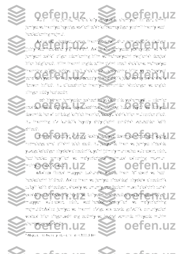   Xulq   –   oila,   jamoa,   mahalla-ko’y   miqyosida   ahamiyatli   bo’lgan,   ammo
jamiyat va insoniyat hayotiga sezilarli ta’sir ko’rsatmaydigan yoqimli insoniy xatti-
harakatlarning majmui.
Axloq esa  – jamiyat,  zamon, insoniyat  tarixi  uchun  namuna  bo’la  oladigan
ijobiy   xatti-harakatlar   yig’indisidir 9
.   Axloq   shu   jamiyatda   yashayotgan   va   shu
jamiyatni   tashkil   qilgan   odamlarning   bilim   va   ma’naviyatini   rivojlanish   darajasi
bilan belgilanadi. Bilim insonni ongida ta’lim tizimi orqali shakllansa  ma’naviyat
insonning   qalbida   tarbiya   orqali   shakllanadi.   Jamiyatning   bilim   va   ma’naviyati
qanchalik yuqori bo’lsa, jamiyat taraqqiyoti  shunchalik  jadal  va hayot  shunchalik
farovon   bo’ladi.   Bu   allaqachonlar   insoniyat   tomonidan   isbotlangan   va   anglab
olingan oddiy haqiqatdir. 
Hech bir inson jamiyatdan tashqarida, yakka holda yashamaydi. U odamlar
orasida   o’sadi,   ulg’ayadi,   hayot   kechiradi,   o’zining   butun   hayoti   va   faoliyati
davomida har xil toifadagi ko’plab insonlar, kattayu-kichik bilan muloqotlar qiladi.
Bu   insonning   o’z   kundalik   hayotiy   ehtiyojlarini   qondirish   zaruratidan   kelib
chiqadi.
Ijtimoiy   ish   xodimi   o’zining   kasbiy   faoliyati   davomida   o’rnatilgan   kasbiy
normalarga   amal   qilishni   talab   etadi.   Bu   jarayonda   inson   va   jamiyat   o’rtasida
yuzaga keladigan obyektiv aloqadorlik, ya’ni ijtimoiy munosabat-xulq-atvor, odob,
hatti-harakat   tamoyillari   va   me’yorlarining   majmuasi   axloqning   mazmun-
mohiyatini tashkil etadi. 
«Axloq»   iborasi   muayyan   tushuncha   sifatida   inson   fe’l-atvori   va   hatti-
harakatlarini   bildiradi.   Axloq   inson   va   jamiyat   o’rtasidagi   obyektiv   aloqadorlik
tufayli   kelib  chiqadigan,   shaxsiy   va  umumiy   manfaatlarni   muvofiqlashtirib  turish
asosida har bir shaxsning hayoti va faoliyatini boshqaradigan va tartibga soladigan
muayyan   xulq-atvor,   odob,   xatti-harakat   tamoyillari   va   me’yorlarining
majmuidir.Axloq   jamiyat   va   insonni   o’ziga   xos   tarzda   go’zallik   qonuniyatlari
vositasi   bilan   o’rganuvchi   eng   qadimiy   va   hozirgi   zamonda   nihoyatda   muhim
ahamiyatga ega fandir. 
9
 Абдулла Шер Ахлоқшунослик. Тошкент. 2000. 5-бет 