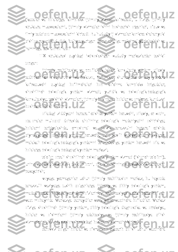 (kattalar   va   bolalar)ga   kompleks   ijtimoiy   xizmat   ko’rsatadi,   u   o’ziga   ijtimoiy
struktura   muassasalarni,   ijtimoiy   xizmatlar   ishini   boshqarish   organlari,   o’quv   va
ilmiy-tadqiqot muassasalarini kiritadi. Bu hududiy ij xizmatlar konkret shahar yoki
qishloq rayoni hududida faoliyat yuritgan uchun aholiga maksimal yaqinlashish va
hammaga daxldor bo’ladi.
TIX   strukturasi   quyidagi   ixtisoslashgan   xududiy   markazlardan   tashkil
topgan:
-   ijtimoiy   reabilitasiya   va   profilaktik   ishlar,   konsultativ   yordam,   oilaviy
tadbirkorlikni   rivojlantirish   va   hokozo,   bo’limlari,   shuningdek   amaliy   yordam
ko’rsatuvchi   quyidagi   bo’limchalari   bor:   ko’chma   kompleks   brigadalar;
shoshilinch   psixologik   yordam   xizmati;   yuridik   va   psixologik-pedagogik
konsultasiya; tanishish xizmatlari; ijtimoiy boshpana; bolalar va onalarga kunduzgi
boshpana berish bo’limi;
-   oiladagi   ziddiyatni   bartaraf   etishda   yordam   beruvchi,   oilaviy,   er-xotin,
ota-onalar   muloqoti   doirasida   aholining   psixologik   madaniyatini   oshirishga;
bolalarni   tarbiyalashda,   emosional   va   ps i xik   tanazzulni   bartaraf   etishda
qiynalayotgan   oilalarga   yordam   beruvchi;   turli   xavfli   vaziyatlarda   shaxslarga
malakali   psixologik-pedagogik   yordamni   ta’minlashga   yordam   beruvchi   oila   va
bolalarga psixologik-pedagogik yordam markazi;
-  telefon orqali  shoshilinch   psixologik yordam   xizmati  (ishonch  telefoni),
uning   vazifasi,   psixologik   diskomfortni,   oila   a’zolarining   tajavuzkorlik   darajasini
pasaytirish;
-   voyaga   yetmaganlar   uchun   ijtimoiy   reabilitasion   markaz,   bu   hayotda
tanazzulli   vaziyatga   tushib   qolganlarga   ijtimoiy   va   tibbiy   psixologik   yordam,
madad   beradi.   Voyaga   yetmagan   o’zlarining   reabilitasiyasi   uchun   zarur   bo’lgan
vaqt   mobaynida   Markazga   qatnaydilar   va   u   yerda   vaqtincha   bo’ladilar.   Markaz
o’ziga   shoshilinch   ijtimoiy   yordam,   tibbiy-psixologik   diagnostika   va   orreksiya,
bolalar   va   o’simrlarni   ijtimoiy   adabtasiya   va   ijtimoiy   reabilitasiya   qilish
xizmatlarini, ba’zida stasion sharoitdagi boshpana xizmatini kiritadi;
-   qarovsiz   qolgan   bolalar   va   o’smirlarni   qutqarib   qolish   uchun   vaqtincha 