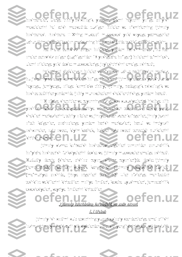 boshpanalar,   ularga   tibbiy-psixologik   yordam,   ularni   hayotini   yo’lga   qo’yish
masalalarini   hal   etish   maqsadida   tuzilgan   bolalar   va   o’smirlarning   ijtimoiy
boshpanasi.   Boshpana   TIXning   mustaqil   muassasasi   yoki   voyaga   yetmaganlar
uchun ijtimoiy reabilitasion markazning bir qismi sifatida tashkil etilishi mumkin;
-   ota-onalar   qarovisiz   qolgan   bolalarga   yordam   berish   markazi,   bu   ota-
onalar qarovisiz qolgan (tug’ilganidan 18 yoshgacha bo’lgan) bolalarni ta’minlash,
ularni oilalarga yoki davlat muassasalariga joylashtirishni amalga oshiradi;
-   imkoniyati   cheklangan   bolalar   va   o’smirlar   uchun   reabilitasion   markaz,
bu jismoniy va aqliy kamchiliklari bo’lgan bolalarni ijtimoiy adaptasiyalash, unda
hayotga,   jamiyatga,   oilaga   kompleks   tibbiy,   ijtimoiy,   pedagogik-psixologik   va
boshqa tadbirlar yordamida ijobiy munosabatlarni shakllantirishga yordam beradi.
TIX o’ziga sharoitlar va rayonning o’ziga xos xususiyatlarini hisobga olib
yoshlar   markazi,   maktabgacha   tarbiya   va   maktabdan   tashqari   ishlarning   yangi
shakllari markazlarini; tabiiy ofatlar va jinoyatlardan zarar ko’rganlar, jinoiy jazoni
o’tab   kelganlar,   qochoqlarga   yordam   berish   markazlari;   bepul   va   imtiyozli
oshxonalar,   oziq-ovqat,   kiyim-kechak,   bolalar   oziq-ovqati   tarqatish   punktlarini
kiritish mumkin;
Ijtimoiy   xizmat   ko’rsatish   boshqaruvi   organlari   tomonidan   qonunchilik
bo’yicha boshqarish funksiyalarini davlat va ijtimoiy muassasalar amalga oshiradi.
Xududiy   daraja   (shahar,   qishloq   rayon,   shahar   rayonlari)da   davlat-ijtimoiy
(jamoatchilik)   organlarini-vasiylik   kengashlari   (ijtimoiy   kengashlar)   tuziladi
(ma’muriyat   qoshida,   ijroya   organlari   tarkibida).   Ular   o’zlariga   manfaatdor
tashkilot   vakillarini   kiritadilar:   moliya   fondlari,  kasaba   uyushmalari,  jamoatchilik
assasiasiyalari, xayriya fondlarini kiritadilar. 
I .Ijtimoiy ishchining ko’rinishi va xulq-atvori
1.1 Uslub
        Ijtimoiy ish xodimi xulq-atvorining yuqori axloqiy standartlariga amal qilishi
lozim.   Ijtimoiy   ishchi   turli   xil   xiylalardan,   birovni   yanglishtirishdan,   vijdonsizlik 