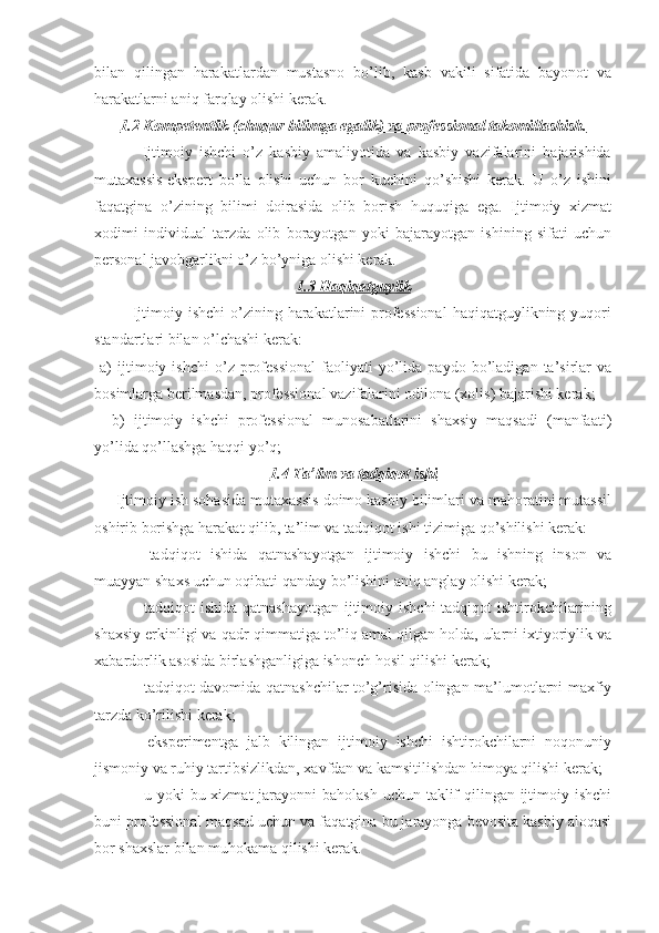 bilan   qilingan   harakatlardan   mustasno   bo’lib,   kasb   vakili   sifatida   bayonot   va
harakatlarni aniq farqlay olishi kerak.
1.2 Kompetentlik (chu    q   ur bilimga egalik) va professional takomillashish.   
              Ijtimoiy   ishchi   o’z   kasbiy   amaliyotida   va   kasbiy   vazifalarini   bajarishida
mutaxassis-ekspert   bo’la   olishi   uchun   bor   kuchini   qo’shishi   kerak.   U   o’z   ishini
faqatgina   o’zining   bilimi   doirasida   olib   borish   huquqiga   ega.   Ijtimoiy   xizmat
xodimi   individual   tarzda   olib   borayotgan   yoki   bajarayotgan   ishining   sifati   uchun
personal javobgarlikni o’z bo’yniga olishi kerak.
1.3 Haqiqatguylik
             Ijtimoiy  ishchi   o’zining harakatlarini  professional   haqiqatguylikning yuqori
standartlari bilan o’lchashi kerak:
  a)   ijtimoiy   ishchi   o’z   professional   faoliyati   yo’lida   paydo  bo’ladigan   ta’sirlar   va
bosimlarga berilmasdan, professional vazifalarini odilona (xolis) bajarishi kerak;
    b)   ijtimoiy   ishchi   professional   munosabatlarini   shaxsiy   maqsadi   (manfaati)
yo’lida qo’llashga haqqi yo’q;
1.4 Ta’lim va tadqiqot ishi
     Ijtimoiy ish sohasida mutaxassis doimo kasbiy bilimlari va mahoratini mutassil
oshirib borishga harakat qilib, ta’lim va tadqiqot ishi tizimiga qo’shilishi kerak:
-   tadqiqot   ishida   qatnashayotgan   ijtimoiy   ishchi   bu   ishning   inson   va
muayyan shaxs uchun oqibati qanday bo’lishini aniq anglay olishi kerak;
- tadqiqot ishida qatnashayotgan  ijtimoiy ishchi  tadqiqot ishtirokchilarining
shaxsiy erkinligi va qadr-qimmatiga to’liq amal qilgan holda, ularni ixtiyoriylik va
xabardorlik asosida birlashganligiga ishonch hosil qilishi kerak;
- tadqiqot davomida qatnashchilar to’g’risida olingan ma’lumotlarni maxfiy
tarzda ko’rilishi kerak;
-   eksperimentga   jalb   kilingan   ijtimoiy   ishchi   ishtirokchilarni   noqonuniy
jismoniy va ruhiy tartibsizlikdan, xavfdan va kamsitilishdan himoya qilishi kerak;
- u yoki  bu xizmat  jarayonni baholash uchun taklif qilingan ijtimoiy ishchi
buni professional maqsad uchun va faqatgina bu jarayonga bevosita kasbiy aloqasi
bor shaxslar bilan muhokama qilishi kerak.   