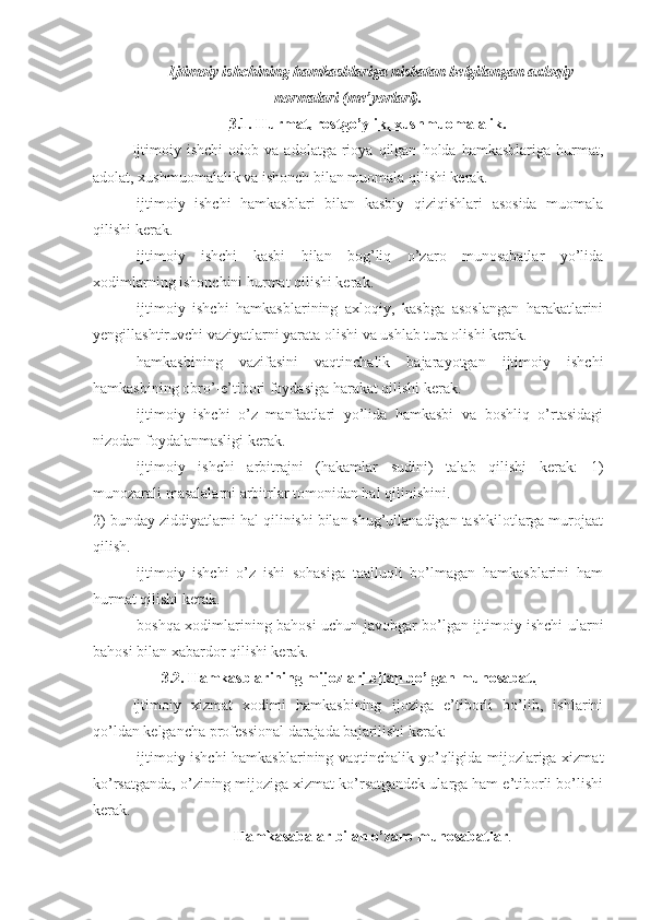   Ijtimoiy ishchining hamkasblariga nisbatan belgilangan axloqiy
normalari (me’yorlari).
3.1. Hurmat, rostgo’ylik, xushmuomalalik.
Ijtimoiy  ishchi   odob   va   adolatga  rioya   qilgan   holda   hamkasblariga   hurmat,
adolat, xushmuomalalik va ishonch bilan muomala qilishi kerak.
-ijtimoiy   ishchi   hamkasblari   bilan   kasbiy   qiziqishlari   asosida   muomala
qilishi kerak.
-ijtimoiy   ishchi   kasbi   bilan   bog’liq   o’zaro   munosabatlar   yo’lida
xodimlarning ishonchini hurmat qilishi kerak.
-ijtimoiy   ishchi   hamkasblarining   axloqiy,   kasbga   asoslangan   harakatlarini
yengillashtiruvchi vaziyatlarni yarata olishi va ushlab tura olishi kerak.
-hamkasbining   vazifasini   vaqtinchalik   bajarayotgan   ijtimoiy   ishchi
hamkasbining obro’-e’tibori foydasiga harakat qilishi kerak.
-ijtimoiy   ishchi   o’z   manfaatlari   yo’lida   hamkasbi   va   boshliq   o’rtasidagi
nizodan foydalanmasligi kerak.
-ijtimoiy   ishchi   arbitrajni   (hakamlar   sudini)   talab   qilishi   kerak:   1)
munozarali masalalarni arbitrlar tomonidan hal qilinishini.
2) bunday ziddiyatlarni hal qilinishi bilan shug’ullanadigan tashkilotlarga murojaat
qilish.
-ijtimoiy   ishchi   o’z   ishi   sohasiga   taalluqli   bo’lmagan   hamkasblarini   ham
hurmat qilishi kerak. 
-boshqa xodimlarining bahosi uchun javobgar bo’lgan ijtimoiy ishchi ularni
bahosi bilan xabardor qilishi kerak. 
3.2.  Hamkasblarining mijozlari bilan bo’lgan munosabat.
Ijtimoiy   xizmat   xodimi   hamkasbining   ijoziga   e’tiborli   bo’lib,   ishlarini
qo’ldan kelgancha professional darajada bajarilishi kerak:
-ijtimoiy ishchi hamkasblarining vaqtinchalik yo’qligida mijozlariga xizmat
ko’rsatganda, o’zining mijoziga xizmat ko’rsatgandek ularga ham e’tiborli bo’lishi
kerak.
H amkasabalar bilan o’zaro munosabatlar . 