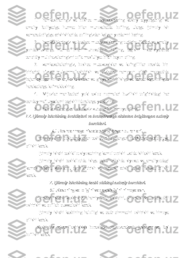 1. hamkasblaringiz   va   boshqa   mutaxassislarning   kasbiy   tayyorgarligi   va
amaliy   faoliyatiga   hurmat   bilan   munosabatda   bo’ling,   ularga   ijtimoiy   ish
samaradorligiga erishishlarida qo’lingizdan kelgan yordamni bering.
2. hamkasblaringiz va boshqa  mutaxassislarning turlicha fikrlari  va amaliy
yondashuvlariga   hurmat   bilan   munosabatda   bo’ling,   tegishli   instansiyalarda
tanqidiy mulohazalaringizni to’la mas’uliyat bilan bayon qiling.
3. xamkasabalaringiz,   boshqa   mutaxassislar   va   ko’ngillilar   orasida   bir-
birlarini   o’zaro   mukammallashtirish   va   o’zlarini   namoyon   qilish   maqsadida
bajarilayotgan   bilimlar,   ko’nikmalar   va   g’oyalarni   olishga   va   tarqatishga   bo’lgan
harakatlarga ko’maklashing.
4. Mijozlar   manfaatlari   yoki   axloq   normalari   buzilishi   to’g’risidagi   har
qanday ma’lumotlarni tegishli idoralarga yetkazing.
5. hamkasblaringizni    adolatsiz   xurujlardan   himoya   qiling .
IV .  Ijtimoiy   ishchining   boshliqlari   va   boshqarmaga   nisbatan   belgilangan   axloqiy
burchlari .
4.1. Boshqarmaga nisbatan belgilangan burchlari.
Ijtimoiy ishchi boshqarayotgan tashkilot belgilangan burchlarga qattiq rioya
qilishi kerak. 
-Ijtimoiy ishchi tashkilot siyosatining kamol topishi ustida ishlashi kerak. 
-Ijtimoiy   ishchi   tashkilotida   ishga   qabul   qilishda   siyosat   va   amaliyotdagi
kamchiliklarni,   xatolarni,   ogohlantirish   va   bartaraf   etish   uchun   harakat   qilishi
kerak. 
V. Ijtimoiy ishchining kasbi oldidagi axloqiy burchlari.
5.1. Kasbning xalloligini va daxlsizligini himoyalash.
Ijtimoiy   ishchi   kasbining   ahamiyatini,   axloqini,   bilimini   va   maqsadini
oshirishi va qo’llab-quvvatlashi kerak. 
-Ijtimoiy   ishchi   kasbining   halolligi   va   qadr-qimmatini   oshirishi   va   himoya
qilishi kerak. 
Kasbining   takomillashishish   borasidagi   munozaralarda   javobgar   va   faol
bo’lishi kerak.  