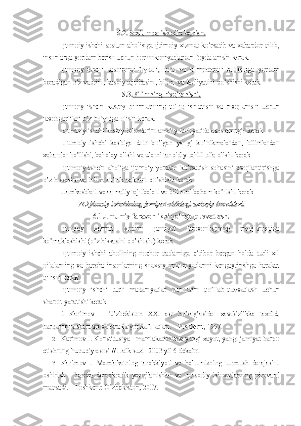 5.2.  Sosiumda ish olib borish.
Ijtimoiy ishchi sosium aholisiga ijtimoiy xizmat ko’rsatib va xabardor qilib,
insonlarga yordam berish uchun bor imkoniyatlardan foydalanishi kerak. 
Ijtimoiy   ishchi   kasbining   foydali,   halol   va   kompetentli   bo’lishiga   yordam
beradigan o’z vaqtini, kasbiy tajribasini, bilimi va faoliyatini qo’shishi kerak. 
5.3. Bilimning rivojlanishi.
Ijtimoiy   ishchi   kasbiy   bilimlarining   to’liq   ishlatishi   va   rivojlanishi   uchun
javobgarlikni o’z bo’yniga olishi kerak. 
-ijtimoiy ishchi kasbiy bilimlarini amaliy faoliyatida asoslamog’i kerak. 
-ijtimoiy   ishchi   kasbiga   doir   bo’lgan   yangi   ko’nikmalardan,   bilimlardan
xabardor bo’lishi, baholay olishi va ularni tanqidiy tahlil qila olishi kerak. 
-ijtimoiy ishchi  aholiga  ijtimoiy yordam  ko’rsatish   sohasini  rivojlantirishga
o’z hissasini va bilim ko’nikmalarini qo’shishi kerak. 
Hamkasblari va aamaliy tajribalari va bilimini baham ko’rishi kerak.
VI.Ijtimoiy ishchining jamiyat oldidagi axloqiy burchlari.
6.1. Umumiy faravonlikni qo’llab-quvvatlash.
Ijtimoiy   xizmat   xodimi   jamiyat   farovonligining   rivojlanishiga
ko’maklashishi (o’z hissasini qo’shishi) kerak. 
-ijtimoiy   ishchi   aholining   nochor   qatlamiga   e’tibor   bergan   holda   turli   xil
oilalarning va  barcha  insonlarning shaxsiy  imkoniyatlarini  kengaytirishga harakat
qilishi kerak.
-ijtimoiy   ishchi   turli   madaniyatlar   hurmatini   qo’llab-quvvatlash   uchun
sharoit yaratishi kerak.  
1. 1   Karimov   I.   O’zbekiston   XXI   asr   bo’sag’asida:   xavfsizlikka   taxdid,
barqarorlik shartlari va tarakkiyot kafolatlari. - Toshkent, 1997.
2. Karimov I. Konstitusiya - mamlakatimizda yangi xayot, yangi jamiyat barpo
etishning huquqiy asosi // Halk suzi.  2003 yil 6 dekabr.
3. Karimov   I.   Mamlakatning   tarakkiyoti   va   halqimizning   turmush   darajasini
oshirish   -   barcha   demokratik   yangilanishlar   va   iqtisodiy   isloxotlarning   pirovard
maqsadi. - Toshkent: O’zbekiston, 2007. 