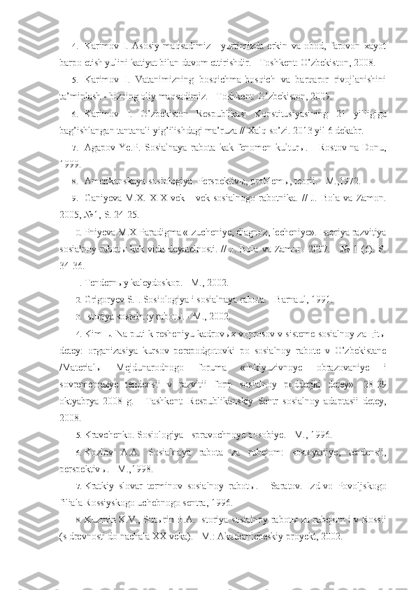 4. Karimov   I.   Asosiy   maqsadimiz   -   yurtimizda   erkin   va   obod,   farovon   xayot
barpo etish yulini katiyat bilan davom ettirishdir. - Toshkent: O’zbekiston, 2008.
5. Karimov   I.   Vatanimizning   bosqichma-bosqich   va   barqaror   rivojlanishini
ta’minlash - bizning oliy maqsadimiz. - Toshkent: O’zbekiston, 2009.
6. Karimov   I.   O’zbekiston   Respublikasi   Konstitusiyasining   2 1   yilligiga
ba g’ ishlangan tantanali yi g’ ilishdagi ma’ruza //  Xalq so’zi . 20 13  yil 6 dekabr.
7. Agapov   Ye . P .   Sosialnaya   rabota   kak   fenomen   kultur ы.   -   Rostov - na - Donu ,
1999.
8. Amerikanskaya sosiologiya. Perspektiv ы , problem ы , teorii. - M.,1972.
9. Ganiyeva   M.X.   XIX   vek   -   vek   sosialnogo   rabotnika.   //   J.   Bola   va   Zamon.
2005, №1,-S. 24-25.
10. Pniyeva   M . X   Paradigma  « Izucheniye ,  diagnoz ,  lecheniye ».  Istoriya   razvitiya
sosialnoy   rabot ы   kak   vida   deyatelnosti . //   J .   Bola   va   Zamon .   2007. -  №  1  (6).-S.
34-36.
11. Tendernыy kaleydoskop. - M., 2002.
12. Grigoryev S.I. Sosiologiya i sosialnaya rabota. - Barnaul, 1991.
13. Istoriya sosialnoy rabotы. - M., 2002.
14. Kim L. Na puti k resheniyu kadrovыx voprosov v sisteme sosialnoy zaщitы
detey:   organizasiya   kursov   perepodgotovki   po   sosialnoy   rabote   v   O’zbekistane
/Materialы   Mejdunarodnogo   foruma   «Inklyuzivnoye   obrazo vaniye   i
sovremennыye   tendensii   v   razvitii   form   sosialnoy   podderjki   detey».   28-29
oktyabrya   2008   g.   -   Tashkent:   Respublikanskiy   Sentr   sosial noy   adaptasii   detey,
2008.
15. Kravchenko .  Sosiologiya  -  spravochnoye   posobiye . -  M ., 1996.
16. Kozlov   A . A .   Sosialnaya   rabota   za   rubejom :   sostoyaniye ,   tendensii ,
perspektiv ы. -  M .,1998.
17. Kratkiy   slovar   terminov   sosialnoy   rabot ы .   -   Saratov.   Izd-vo   Povoljskogo
filiala Rossiyskogo uchebnogo sentra, 1996.
18. Kuzmin K.V., Sut ы rin B.A. Istoriya sosialnoy rabot ы   za rubejom i v Rossii
(s drevnosti do nachala XX veka). - M.: Akademicheskiy proyekt, 2002. 