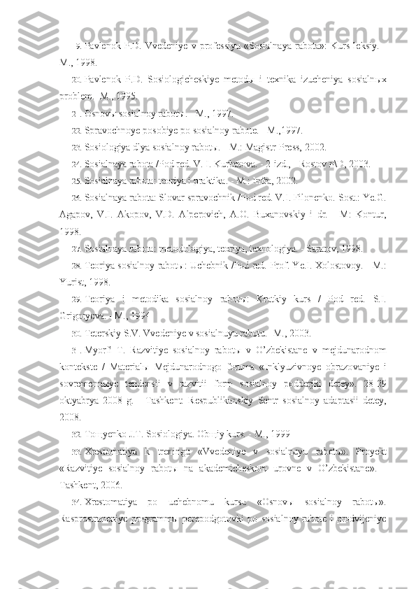 19. Pavlenok   P.D.   Vvedeniye   v   professiyu   «Sosialnaya   rabota»:   Kurs   leksiy.   -
M., 1998.
20. Pavlenok   P.D.   Sosiologicheskiye   metod ы   i   texnika   izucheniya   sosialn ы x
problem. -M., 1995.
21. Osnovы sosialnoy rabotы. - M., 1997.
22. Spravochnoye posobiye po sosialnoy rabote. - M.,1997.
23. Sosiologiya dlya sosialnoy rabot ы . - M.: Magistr-Press, 2002.
24. Sosialnaya rabota /Pod red. V. I. Kurbatova. - 2-izd., - Rostov n\D, 2003.
25. Sosialnaya rabota: teoriya i praktika. - M.: Infra, 2002.
26. Sosialnaya rabota: Slovar spravochnik /Pod red. V.I. Filonenko. Sost.: Ye.G.
Agapov,   V.I.   Akopov,   V.D.   Alperovich,   A.O.   Buxanovskiy   i   dr.   -   M:   Kontur,
1998.
27. Sosialnaya rabota: metodologiya, teoriya, texnologiya. - Saratov, 1998.
28. Teoriya sosialnoy rabot ы : Uchebnik /Pod red.   Prof. Ye.I. Xolostovoy. - M.:
Yurist, 1998.
29. Teoriya   i   metodika   sosialnoy   rabot ы :   Kratkiy   kurs   /   Pod   red.   S.I.
Grigoryeva. - M., 1994
30. Teterskiy   S . V .  Vvedeniye   v   sosialnuyu   rabotu . - M ., 2003.
31. Myorfi   T .   Razvitiye   sosialnoy   rabot ы   v   O ’ zbekistane   v   mejdunarodnom
kontekste   /   Material ы   Mejdunarodnogo   foruma   « Inklyuzivnoye   obrazo vaniye   i
sovremenn ы ye   tendensii   v   razvitii   form   sosialnoy   podderjki   detey ».   28-29
oktyabrya   2008   g.   -   Tashkent:   Respublikanskiy   Sentr   sosial noy   adaptasii   detey,
2008.
32. Toщyenko J.T. Sosiologiya. Obщiy kurs. - M., 1999
33. Xrestomatiya   k   treningu   « Vvedeniye   v   sosialnuyu   rabotu ».   Proyekt
« Razvitiye   sosialnoy   rabot ы   na   akademicheskom   urovne   v   O ’ zbekistane ».   -
Tashkent , 2006.
34. Xrestomatiya   po   uchebnomu   kursu   « Osnov ы   sosialnoy   rabot ы».
Rasprostraneniye   programm ы   perepodgotovki   po   sosialnoy   rabote   i   prodvijeniye 