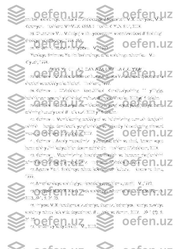 professii  « sosialnaya   rabota »  v   O ’ zbekistane ». /   Sostaviteli :  M . X .  Ganiyeva ,  M . X .
Karamyan . -  Tashkent :  MinVUZ - RSSAD -  TashGIK - YuNISEF , 2008.
35. Chuprunov   V . I .   Molodyoj   v   ob щ yestvennom   vosproizvodstve   //   Sosiologi -
cheskiye   issledovaniya . 1998. №3
36. Erikson E. Detstvo i ob щ yestvo. - M., 1992
Yarskaya-Smirnova Ye. Professionalnaya etika sosialnogo rabotnika. - M.: 
Klyuch, 1998.
TAVSIYa ETILADIGAN ADABIYoTLAR RUYXATI
37. Karimov I. O’zbekiston XXI asr busagasida: xavfsizlikka taxdid, barqarorlik
shartlari va tarakkiyot kafolatlari. - Toshkent, 1997.
38. Karimov   I .   O ’ zbekiston   Respublikasi   Konstitusiyasining   11   yilligiga
batishlangan   tantanali   yigilishdagi   ma ’ ruza  //  Pravda   Vostoka . 2003 yil 6 dekabr.
39. Karimov I. Konstitusiya - mamlakatimizda yangi xayot, yangi jamiyat barpo
etishning huquqiy asosi // Halk suzi. 2003 yil 6 dekabr.
40. Karimov   I.   Mamlakatning   tarakkiyoti   va   halqimizning   turmush   darajasini
oshirish   -   barcha   demokratik   yangilanishlar   va   iqtisodiy   isloxotlarning   pirovard
maqsadi. - Toshkent: O’zbekiston, 2007.
41. Karimov   I.   Asosiy   maqsadimiz   -   yurtimizda   erkin   va   obod,   farovon   xayot
barpo etish yulini katiyat bilan davom ettirishdir. - Toshkent: O’zbekiston, 2008.
42. Karimov   I.   Vatanimizning   bosqichma-bosqich   va   barqaror   rivojlanishini
ta’minlash - bizning oliy maqsadimiz. - Toshkent: O’zbekiston, 2009.
43. Agapov   Ye . P .   Sosialnaya   rabota   kak   fenomen   kultur ы.   -   Rostov - na - Donu ,
1999.
44. Amerikanskaya sosiologiya. Perspektiv ы , problem ы , teorii. - M.,1972.
45. Ganiyeva   M.X.   XIX   vek   -   vek   sosialnogo   rabotnika.   //   J.   Bola   va   Zamon.
2005, №1,-S. 24-25.
46. Pniyeva   M . X   Paradigma  « Izucheniye ,  diagnoz ,  lecheniye ».  Istoriya   razvitiya
sosialnoy   rabot ы   kak   vida   deyatelnosti . //   J .   Bola   va   Zamon .   2007. -  №  1  (6).-S.
34-36.
47. Tendernыy kaleydoskop. - M., 2002. 