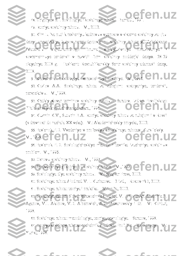 48. Grigoryev S.I. Sosiologiya i sosialnaya rabota. - Barnaul, 1991.
49. Istoriya sosialnoy rabotы. - M., 2002.
50. Kim L. Na puti k resheniyu kadrovыx voprosov v sisteme sosialnoy zaщitы
detey:   organizasiya   kursov   perepodgotovki   po   sosialnoy   rabote   v   O’zbekistane
/Materialы   Mejdunarodnogo   foruma   «Inklyuzivnoye   obrazo vaniye   i
sovremennыye   tendensii   v   razvitii   form   sosialnoy   podderjki   detey».   28-29
oktyabrya   2008   g.   -   Tashkent:   Respublikanskiy   Sentr   sosial noy   adaptasii   detey,
2008.
51. Kravchenko .  Sosiologiya  -  spravochnoye   posobiye . -  M ., 1996.
52. Kozlov   A . A .   Sosialnaya   rabota   za   rubejom :   sostoyaniye ,   tendensii ,
perspektiv ы. -  M .,1998.
53. Kratkiy   slovar   terminov   sosialnoy   rabot ы .   -   Saratov.   Izd-vo   Povoljskogo
filiala Rossiyskogo uchebnogo sentra, 1996.
54. Kuzmin K.V., Sut ы rin B.A. Istoriya sosialnoy rabot ы   za rubejom i v Rossii
(s drevnosti do nachala XX veka). - M.: Akademicheskiy proyekt, 2002.
55. Pavlenok   P.D.   Vvedeniye   v   professiyu   «Sosialnaya   rabota»:   Kurs   leksiy.   -
M., 1998.
56. Pavlenok   P.D.   Sosiologicheskiye   metod ы   i   texnika   izucheniya   sosialn ы x
problem. -M., 1995.
57. Osnovы sosialnoy rabotы. - M., 1997.
58. Spravochnoye posobiye po sosialnoy rabote. - M.,1997.
59. Sosiologiya dlya sosialnoy rabot ы . - M.: Magistr-Press, 2002.
60. Sosialnaya rabota /Pod red. V. I. Kurbatova. - 2-izd., - Rostov n\D, 2003.
61. Sosialnaya rabota: teoriya i praktika. - M.: Infra, 2002.
62. Sosialnaya rabota: Slovar spravochnik /Pod red. V.I. Filonenko. Sost.: Ye.G.
Agapov,   V.I.   Akopov,   V.D.   Alperovich,   A.O.   Buxanovskiy   i   dr.   -   M:   Kontur,
1998.
63. Sosialnaya rabota: metodologiya, teoriya, texnologiya. - Saratov, 1998.
64. Teoriya sosialnoy rabot ы : Uchebnik /Pod red.   Prof. Ye.I. Xolostovoy. - M.:
Yurist, 1998. 