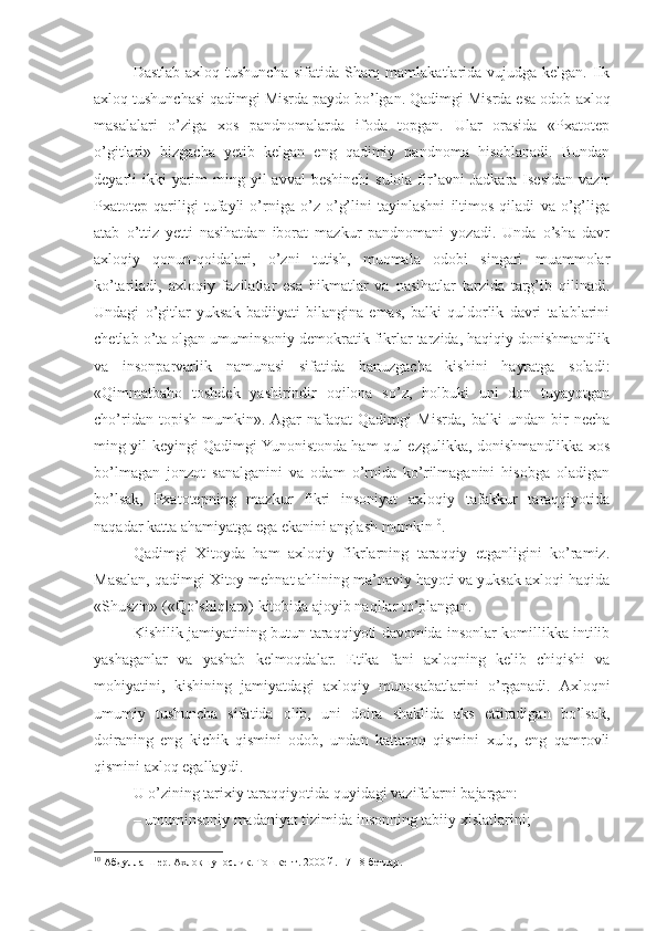 Dastlab  axloq tushuncha sifatida  Sharq mamlakatlarida vujudga kelgan. Ilk
axloq tushunchasi qadimgi Misrda paydo bo’lgan.  Qadimgi Misrda esa odob-axloq
masalalari   o’ziga   xos   pandnomalarda   ifoda   topgan.   Ular   orasida   «Pxatotep
o’gitlari»   bizgacha   yetib   kelgan   eng   qadimiy   pandnoma   hisoblanadi.   Bundan
deyarli  ikki  yarim  ming yil  avval  beshinchi  sulola fir’avni  Jadkara  Isesidan  vazir
Pxatotep   qariligi   tufayli   o’rniga   o’z   o’g’lini   tayinlashni   iltimos   qiladi   va   o’g’liga
atab   o’ttiz   yetti   nasihatdan   iborat   mazkur   pandnomani   yozadi.   Unda   o’sha   davr
axloqiy   qonun-qoidalari,   o’zni   tutish,   muomala   odobi   singari   muammolar
ko’tariladi,   axloqiy   fazilatlar   esa   hikmatlar   va   nasihatlar   tarzida   targ’ib   qilinadi.
Undagi   o’gitlar   yuksak   badiiyati   bilangina   emas,   balki   quldorlik   davri   talablarini
chetlab o’ta olgan umuminsoniy demokratik fikrlar tarzida, haqiqiy donishmandlik
va   insonparvarlik   namunasi   sifatida   hanuzgacha   kishini   hayratga   soladi:
«Qimmatbaho   toshdek   yashirindir   oqilona   so’z,   holbuki   uni   don   tuyayotgan
cho’ridan   topish   mumkin».  Agar   nafaqat   Qadimgi   Misrda,   balki   undan   bir   necha
ming yil keyingi Qadimgi Yunonistonda ham qul ezgulikka, donishmandlikka xos
bo’lmagan   jonzot   sanalganini   va   odam   o’rnida   ko’rilmaganini   hisobga   oladigan
bo’lsak,   Pxatotepning   mazkur   fikri   insoniyat   axloqiy   tafakkur   taraqqiyotida
naqadar katta ahamiyatga ega ekanini anglash mumkin 10
.
Qadimgi   Xitoyda   ham   axloqiy   fikrlarning   taraqqiy   etganligini   ko’ramiz.
Masalan, qadimgi Xitoy mehnat ahlining ma’naviy hayoti va yuksak axloqi haqida
«Shuszin» («Qo’shiqlar») kitobida ajoyib naqllar to’plangan.
Kishilik jamiyatining butun taraqqiyoti davomida insonlar komillikka intilib
yashaganlar   va   yashab   kelmoqdalar.   Etika   fani   axloqning   kelib   chiqishi   va
mohiyatini,   kishining   jamiyatdagi   axloqiy   munosabatlarini   o’rganadi.   Axloqni
umumiy   tushuncha   sifatida   olib,   uni   doira   shaklida   aks   ettiradigan   bo’lsak,
doiraning   eng   kichik   qismini   odob,   undan   kattaroq   qismini   xulq,   eng   qamrovli
qismini axloq egallaydi.
U o’zining tarixiy taraqqiyotida quyidagi vazifalarni bajargan:
– umuminsoniy madaniyat tizimida insonning tabiiy xislatlarini;
10
 Абдулла Шер. Ахлоқшунослик. Тошкент. 2000   й. 17-18 бетлар. 