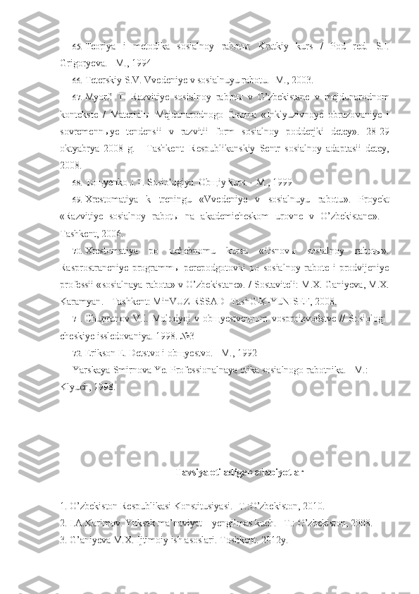 65. Teoriya   i   metodika   sosialnoy   rabot ы :   Kratkiy   kurs   /   Pod   red.   S.I.
Grigoryeva. - M., 1994
66. Teterskiy   S . V .  Vvedeniye   v   sosialnuyu   rabotu . - M ., 2003.
67. Myorfi   T .   Razvitiye   sosialnoy   rabot ы   v   O ’ zbekistane   v   mejdunarodnom
kontekste   /   Material ы   Mejdunarodnogo   foruma   « Inklyuzivnoye   obrazo vaniye   i
sovremenn ы ye   tendensii   v   razvitii   form   sosialnoy   podderjki   detey ».   28-29
oktyabrya   2008   g.   -   Tashkent:   Respublikanskiy   Sentr   sosial noy   adaptasii   detey,
2008.
68. Toщyenko J.T. Sosiologiya. Obщiy kurs. - M., 1999
69. Xrestomatiya   k   treningu   « Vvedeniye   v   sosialnuyu   rabotu ».   Proyekt
« Razvitiye   sosialnoy   rabot ы   na   akademicheskom   urovne   v   O ’ zbekistane ».   -
Tashkent , 2006.
70. Xrestomatiya   po   uchebnomu   kursu   « Osnov ы   sosialnoy   rabot ы».
Rasprostraneniye   programm ы   perepodgotovki   po   sosialnoy   rabote   i   prodvijeniye
professii  « sosialnaya   rabota »  v   O ’ zbekistane ». /   Sostaviteli :  M . X .  Ganiyeva ,  M . X .
Karamyan . -  Tashkent :  MinVUZ - RSSAD -  TashGIK - YuNISEF , 2008.
71. Chuprunov   V . I .   Molodyoj   v   ob щ yestvennom   vosproizvodstve   //   Sosiologi -
cheskiye   issledovaniya . 1998. №3
72. Erikson E. Detstvo i ob щ yestvo. - M., 1992
Yarskaya-Smirnova Ye. Professionalnaya etika sosialnogo rabotnika. - M.: 
Klyuch, 1998.
Tavsiya etiladigan adabiyotlar
1. O’zbekiston Respublikasi Konstitusiyasi. -T.:O’zbekiston, 2010.  
2. I.A.Karimov. Yuksak ma’naviyat – yengilmas kuch. –T.: O’zbekiston, 2008.
3. G’aniyeva M.X. Ijtimoiy ish asoslari. Toshkent. 2012y. 