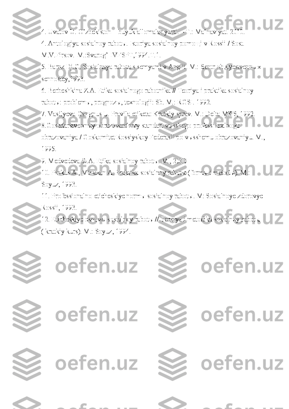 4. Uvatov U. O’zbekiston – buyuk allomalar yurti. – T.: Ma’naviyat. 2010. 
4. Antologiya sosialnoy rabotы. Istoriya sosialnoy pomoщi v Rossii / Sost. 
M.V.Firsov.-M.:Svarog’-IVFSPT,1994.T.1.
5. Barnz Dj.G. Sosialnaya rabota s semyami v Anglii. M.: Sentr obщyestvennыx 
sennostey,1993.
6. Berbeshkina Z.A. Etika sosialnogo rabotnika // Teoriya i praktika sosialnoy 
rabotы: problemы, prognozы, texnologii: Sb. M.: RGSI. 1992.
7 . Vasilyeva-Gangnus L. Pravila etiketa: Kratkiy sprav. M.: Delta MKS, 1992.
8 .Gosudarstvenn ы y obrazovateln ы y standart v ы sshego professionalnogo 
obrazovaniya / Goskomitet Rossiyskoy Federasii po v ы sshemu obrazovaniyu. M., 
1995.
9 . Medvedeva G.A. Etika sosialnoy rabot ы . M., 2000
10 . Pinkus A., Minaxan A. Praktika sosialnoy rabot ы  (form ы  i metod ы ). M.: 
Soyuz, 1993.
1 1 . Professionalno-eticheskiye norm ы  sosialnoy rabot ы . M: Sosialnoye zdorovye 
Rossii, 1993.
1 2 . Eticheskiye osnov ы  sosialnoy rabot ы  // Teoriya i metodika sosialnoy rabot ы  
( kratkiy kurs).  M.: Soyuz, 1994. 