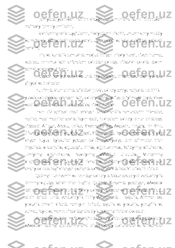 –   jamiyatda   yashovchi   har   bir   shaxsni   har   tomonlama   kamol   toptiruvchi
ma’naviy-ijtimoiy omillarini;
– kishilarning ichki tuyg’ularini, hissiyotlarini o’stirib, umuminsoniy moddiy
va ma’naviy qadriyatlarni anglab yetish, ularni asrash va kelgusi avlodga yetkazib
berishni;
– oila va kundalik turmushda mavjud bo’lgan oilaviy burch, o’zaro hurmat,
sadoqat,   or-nomus   kabi   an’analarni   avloddan-avlodga   o’tkazish   asosida   davom
ettirish vositasi vazifasini;
–   adolatli   jamiyat   qurish   va   unda   boy-badavlat,   tinch-totuv,   baxtli   yashash
g’oyasi va boshqalar. 
Bu o’rinda shuni alohida ta’kidlash joizki, axloqiy tarbiya natijasida odoblilik –
yuksak  axloqiylikka  aylangani   kabi,  axloqiy  tarbiya   yo’lga  qo’yilmagan  joyda  shaxs
vaqti kelib, odobsizlikdan – axloqsizlikka o’tishi mumkin.
Inson   o’z   tajribasi   orqali   erishgan   donishmandlik   namunalarini   hikmatlar,
naqllar,   matal-maqollar   tarzida   bayon   etadi,   boshqalarni   axloqiy   qonun-qoidalarga
o’rgatadi.  Aflotun,  Arastu,   Epikur,   Siseron,   Seneka,  Avgustin,   Forobiy,   Ibn   Sino,
G’azoliy, Nasafiy, Spinoza, Kant, Gegel, Shopengauer, Feyerbax, Kyerkegor, Nisshe
singari   buyuk   faylasuflar   yaratgan   axloq   nazariyasiga   doir   ta’limotlar   bilan
birgalikda   «Patanjali»,   «Qutadg’u   bilik»,   «Qobusnoma»,   Sa’diyning   «Guliston»,
Jomiyning   «Bahoriston»,   Navoiyning   «Mahbub   ul-qulub»,   Montenning
«Tajribanoma»,   Laroshfukoning   «Hikmatlar»,   Gulxaniyning   «Zarbulmasal»   kabi
amaliy axloqqa bag’ishlangan asarlarida axloq to’g’risida batafsil to’xtalib o’tiladi. 
Qadimgi Turonzamin va Erondagi axloqiy tafakkur taraqqiyoti zardushtiylik
dinining   vujudga   kelishi   bilan   bog’liq.   Qadimgi   Xorazmda   yaratilgan,   «Avesto»
deb   atalgan   muqaddas   kitobda   asosiy   axloqiy   fazilatlar   va   illatlar   sanab   o’tiladi,
talqin   etiladi.   Unda   zardushtiylik   ilohiy   Ahuramazda   –   ezgulik,   Ahriman   esa
yovuzlik   timsoli   sifatida   namoyon   bo’ladi,   ezgulik   va   yovuzlik,   yorug’lik   va
zulmat, hayot va mamot o’rtasidagi abadiy kurashning ibtidosi aks etadi. 
Zardushtiylik   dinini   ma’lum   ma’noda   axloqiy   e’tiqod,   uning   muqaddas   kitobi
«Avesto»ni   qadimgi   ajdodlarimiz   amal   qilgan   axloqiy   tushunchalar   va   ko’rsatmalar 